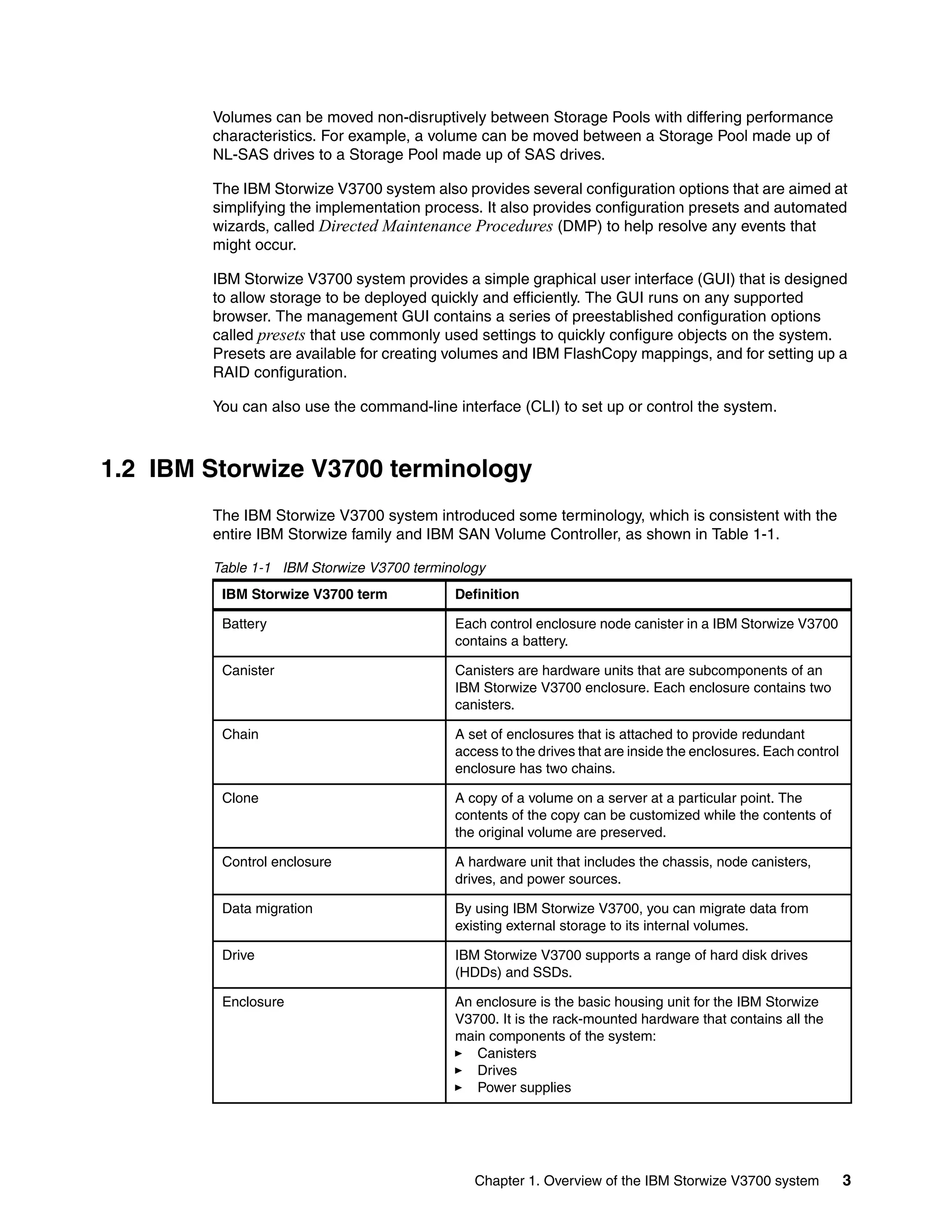 Chapter 1. Overview of the IBM Storwize V3700 system 3
Volumes can be moved non-disruptively between Storage Pools with differing performance
characteristics. For example, a volume can be moved between a Storage Pool made up of
NL-SAS drives to a Storage Pool made up of SAS drives.
The IBM Storwize V3700 system also provides several configuration options that are aimed at
simplifying the implementation process. It also provides configuration presets and automated
wizards, called Directed Maintenance Procedures (DMP) to help resolve any events that
might occur.
IBM Storwize V3700 system provides a simple graphical user interface (GUI) that is designed
to allow storage to be deployed quickly and efficiently. The GUI runs on any supported
browser. The management GUI contains a series of preestablished configuration options
called presets that use commonly used settings to quickly configure objects on the system.
Presets are available for creating volumes and IBM FlashCopy mappings, and for setting up a
RAID configuration.
You can also use the command-line interface (CLI) to set up or control the system.
1.2 IBM Storwize V3700 terminology
The IBM Storwize V3700 system introduced some terminology, which is consistent with the
entire IBM Storwize family and IBM SAN Volume Controller, as shown in Table 1-1.
Table 1-1 IBM Storwize V3700 terminology
IBM Storwize V3700 term Definition
Battery Each control enclosure node canister in a IBM Storwize V3700
contains a battery.
Canister Canisters are hardware units that are subcomponents of an
IBM Storwize V3700 enclosure. Each enclosure contains two
canisters.
Chain A set of enclosures that is attached to provide redundant
access to the drives that are inside the enclosures. Each control
enclosure has two chains.
Clone A copy of a volume on a server at a particular point. The
contents of the copy can be customized while the contents of
the original volume are preserved.
Control enclosure A hardware unit that includes the chassis, node canisters,
drives, and power sources.
Data migration By using IBM Storwize V3700, you can migrate data from
existing external storage to its internal volumes.
Drive IBM Storwize V3700 supports a range of hard disk drives
(HDDs) and SSDs.
Enclosure An enclosure is the basic housing unit for the IBM Storwize
V3700. It is the rack-mounted hardware that contains all the
main components of the system:
Canisters
Drives
Power supplies
 