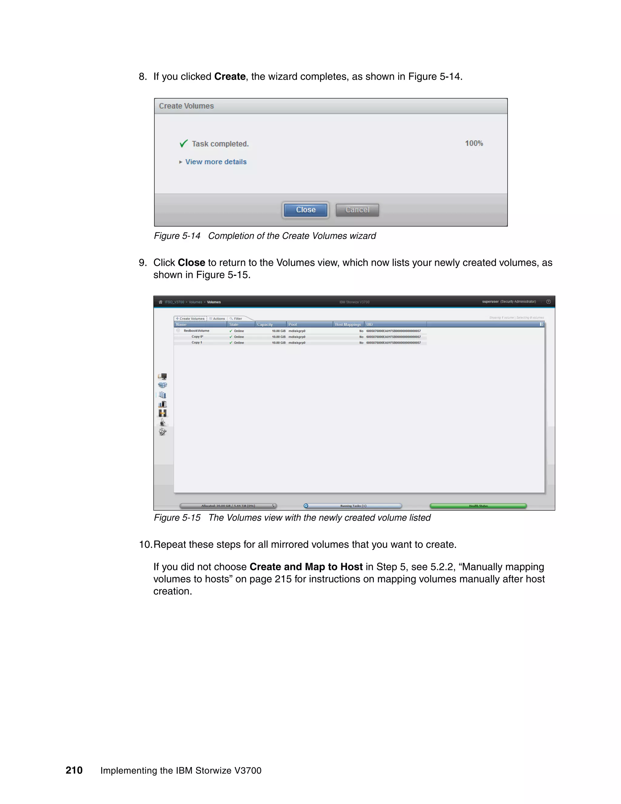 210 Implementing the IBM Storwize V3700
8. If you clicked Create, the wizard completes, as shown in Figure 5-14.
Figure 5-14 Completion of the Create Volumes wizard
9. Click Close to return to the Volumes view, which now lists your newly created volumes, as
shown in Figure 5-15.
Figure 5-15 The Volumes view with the newly created volume listed
10.Repeat these steps for all mirrored volumes that you want to create.
If you did not choose Create and Map to Host in Step 5, see 5.2.2, “Manually mapping
volumes to hosts” on page 215 for instructions on mapping volumes manually after host
creation.
 