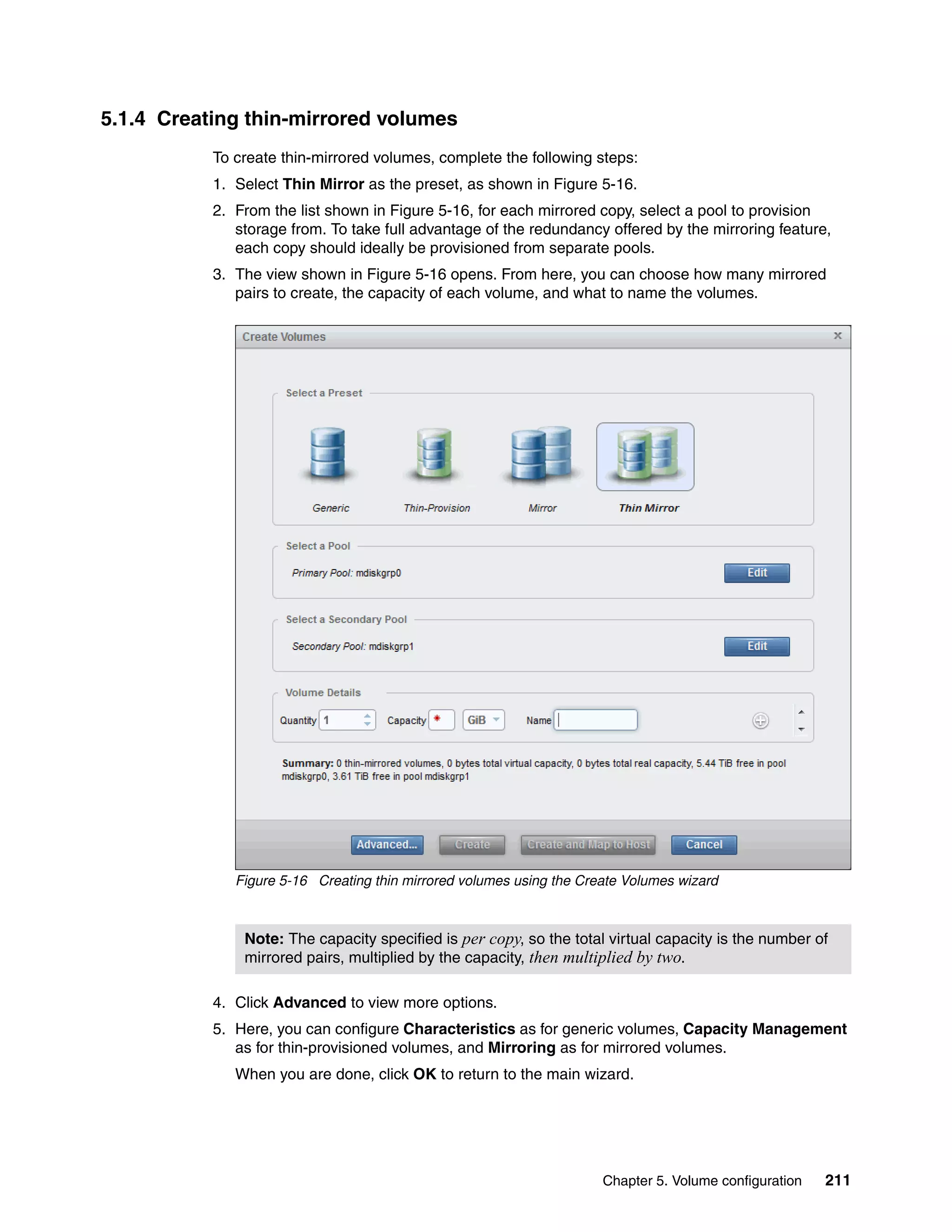 Chapter 5. Volume configuration 211
5.1.4 Creating thin-mirrored volumes
To create thin-mirrored volumes, complete the following steps:
1. Select Thin Mirror as the preset, as shown in Figure 5-16.
2. From the list shown in Figure 5-16, for each mirrored copy, select a pool to provision
storage from. To take full advantage of the redundancy offered by the mirroring feature,
each copy should ideally be provisioned from separate pools.
3. The view shown in Figure 5-16 opens. From here, you can choose how many mirrored
pairs to create, the capacity of each volume, and what to name the volumes.
Figure 5-16 Creating thin mirrored volumes using the Create Volumes wizard
4. Click Advanced to view more options.
5. Here, you can configure Characteristics as for generic volumes, Capacity Management
as for thin-provisioned volumes, and Mirroring as for mirrored volumes.
When you are done, click OK to return to the main wizard.
Note: The capacity specified is per copy, so the total virtual capacity is the number of
mirrored pairs, multiplied by the capacity, then multiplied by two.
 