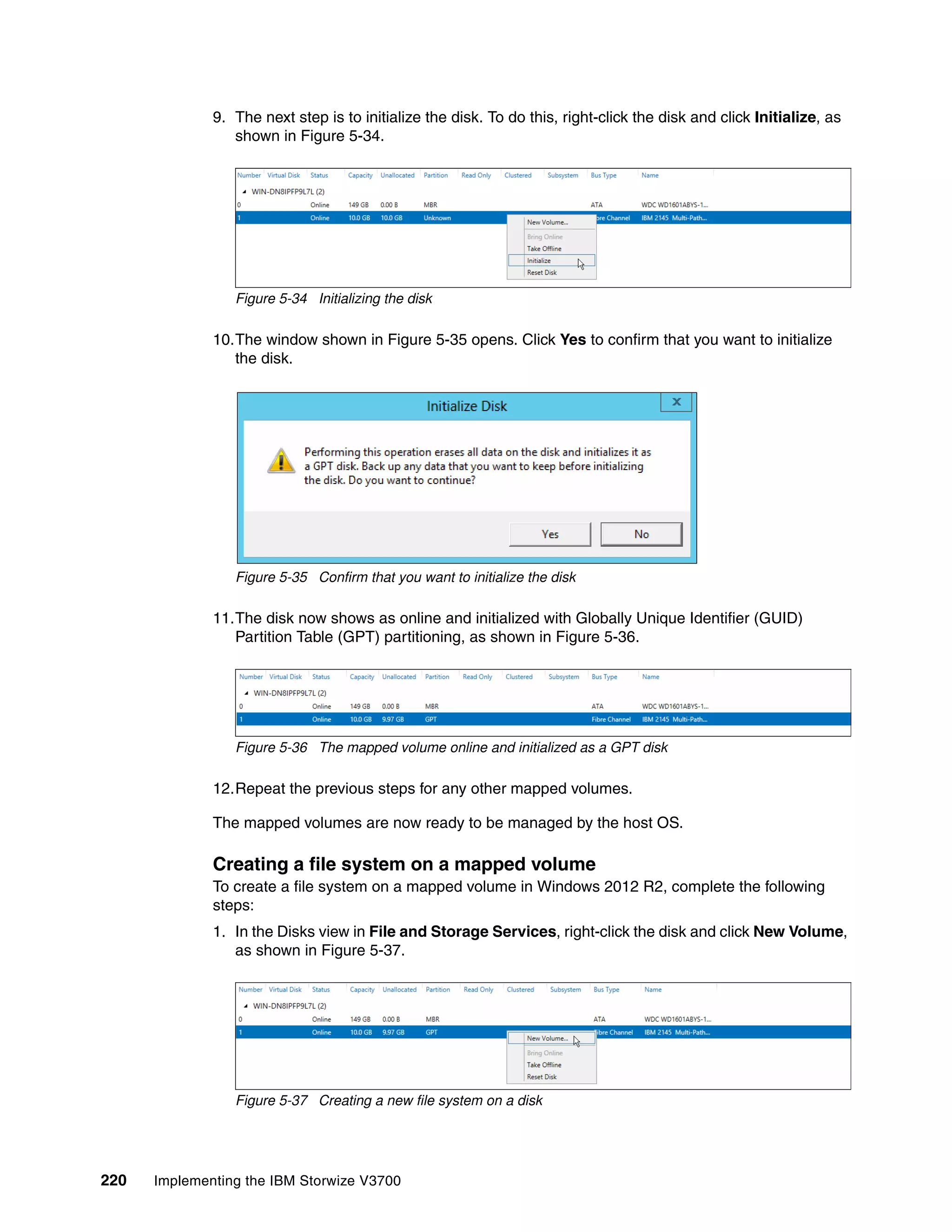 220 Implementing the IBM Storwize V3700
9. The next step is to initialize the disk. To do this, right-click the disk and click Initialize, as
shown in Figure 5-34.
Figure 5-34 Initializing the disk
10.The window shown in Figure 5-35 opens. Click Yes to confirm that you want to initialize
the disk.
Figure 5-35 Confirm that you want to initialize the disk
11.The disk now shows as online and initialized with Globally Unique Identifier (GUID)
Partition Table (GPT) partitioning, as shown in Figure 5-36.
Figure 5-36 The mapped volume online and initialized as a GPT disk
12.Repeat the previous steps for any other mapped volumes.
The mapped volumes are now ready to be managed by the host OS.
Creating a file system on a mapped volume
To create a file system on a mapped volume in Windows 2012 R2, complete the following
steps:
1. In the Disks view in File and Storage Services, right-click the disk and click New Volume,
as shown in Figure 5-37.
Figure 5-37 Creating a new file system on a disk
 