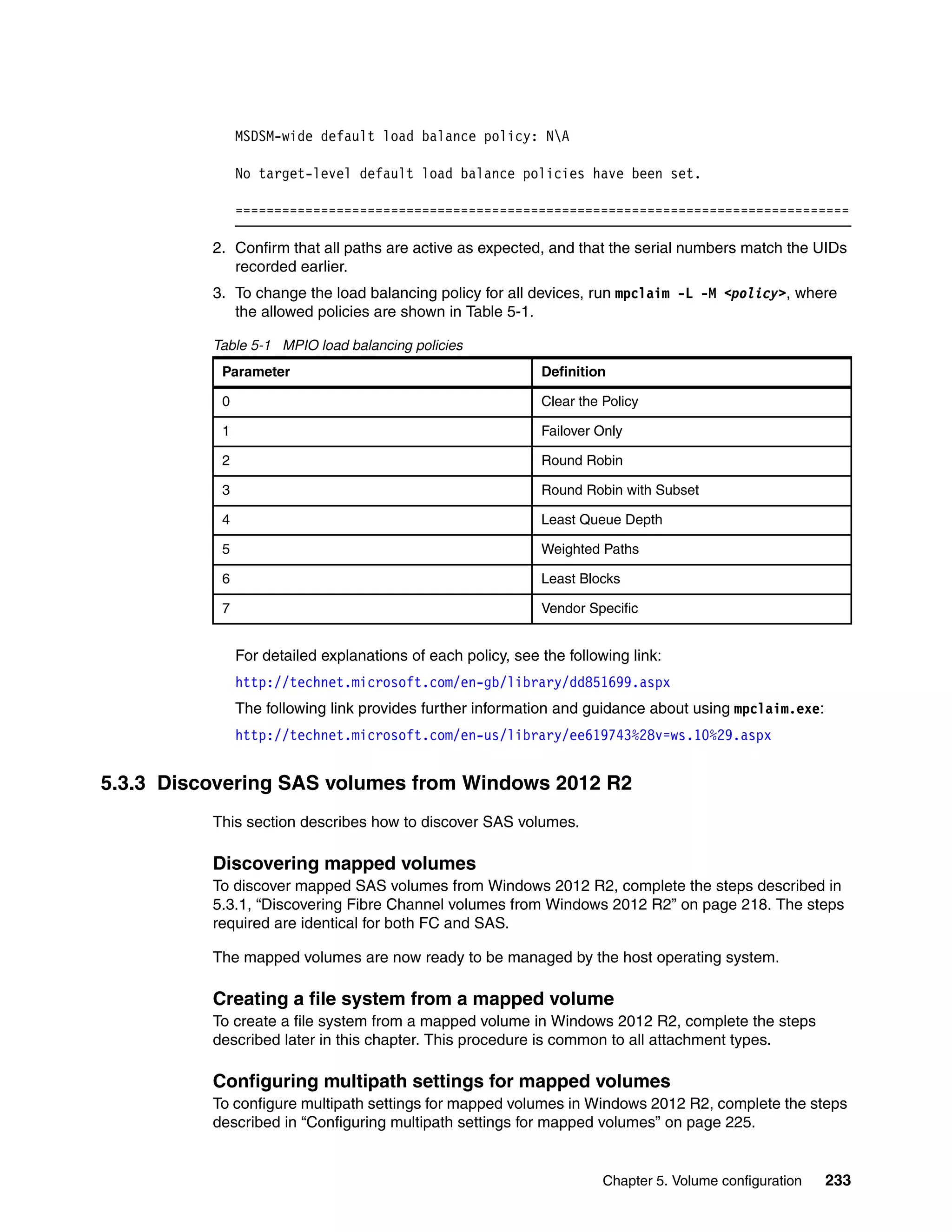 Chapter 5. Volume configuration 233
MSDSM-wide default load balance policy: NA
No target-level default load balance policies have been set.
===============================================================================
2. Confirm that all paths are active as expected, and that the serial numbers match the UIDs
recorded earlier.
3. To change the load balancing policy for all devices, run mpclaim -L -M <policy>, where
the allowed policies are shown in Table 5-1.
Table 5-1 MPIO load balancing policies
For detailed explanations of each policy, see the following link:
http://technet.microsoft.com/en-gb/library/dd851699.aspx
The following link provides further information and guidance about using mpclaim.exe:
http://technet.microsoft.com/en-us/library/ee619743%28v=ws.10%29.aspx
5.3.3 Discovering SAS volumes from Windows 2012 R2
This section describes how to discover SAS volumes.
Discovering mapped volumes
To discover mapped SAS volumes from Windows 2012 R2, complete the steps described in
5.3.1, “Discovering Fibre Channel volumes from Windows 2012 R2” on page 218. The steps
required are identical for both FC and SAS.
The mapped volumes are now ready to be managed by the host operating system.
Creating a file system from a mapped volume
To create a file system from a mapped volume in Windows 2012 R2, complete the steps
described later in this chapter. This procedure is common to all attachment types.
Configuring multipath settings for mapped volumes
To configure multipath settings for mapped volumes in Windows 2012 R2, complete the steps
described in “Configuring multipath settings for mapped volumes” on page 225.
Parameter Definition
0 Clear the Policy
1 Failover Only
2 Round Robin
3 Round Robin with Subset
4 Least Queue Depth
5 Weighted Paths
6 Least Blocks
7 Vendor Specific
 