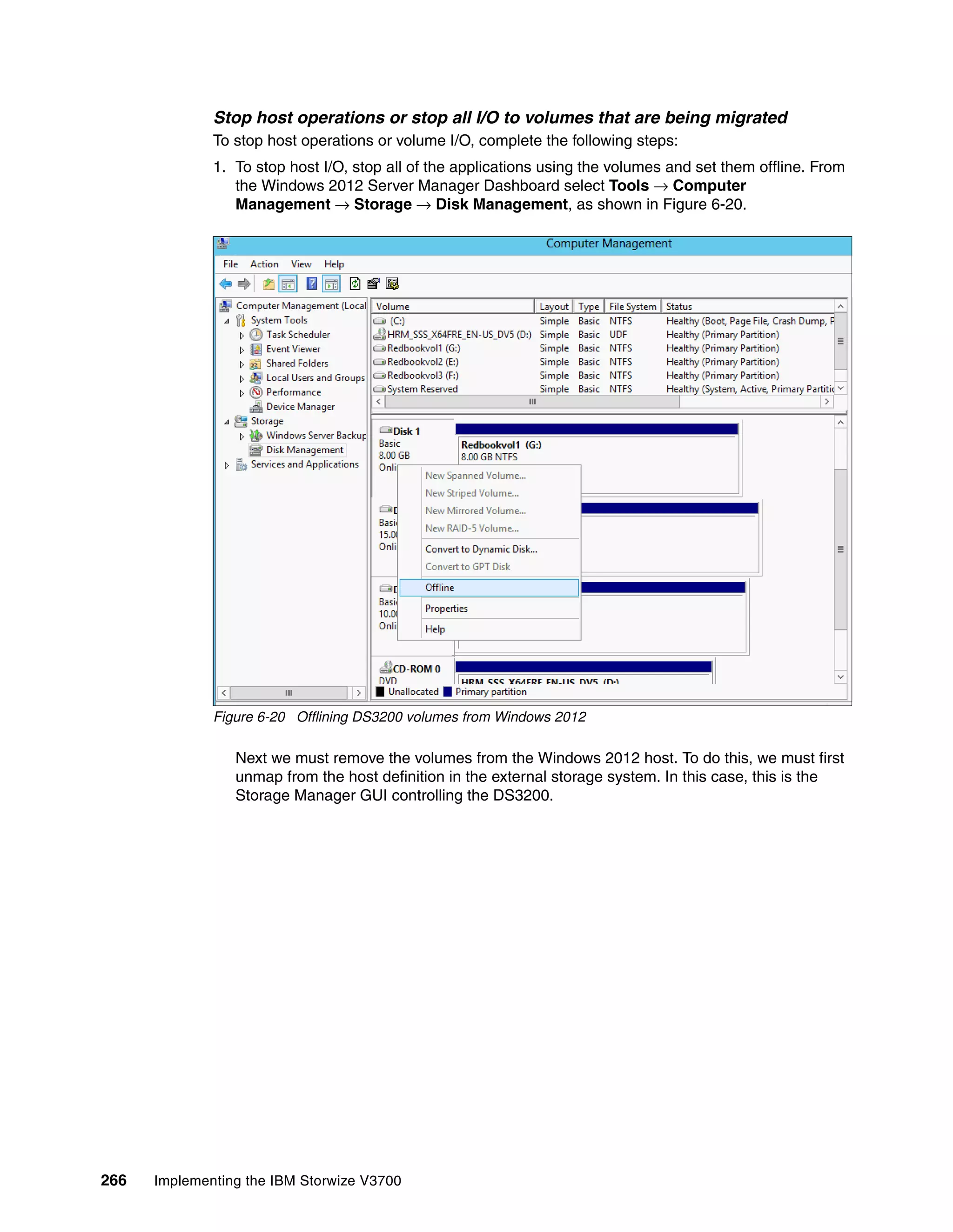 266 Implementing the IBM Storwize V3700
Stop host operations or stop all I/O to volumes that are being migrated
To stop host operations or volume I/O, complete the following steps:
1. To stop host I/O, stop all of the applications using the volumes and set them offline. From
the Windows 2012 Server Manager Dashboard select Tools → Computer
Management → Storage → Disk Management, as shown in Figure 6-20.
Figure 6-20 Offlining DS3200 volumes from Windows 2012
Next we must remove the volumes from the Windows 2012 host. To do this, we must first
unmap from the host definition in the external storage system. In this case, this is the
Storage Manager GUI controlling the DS3200.
 