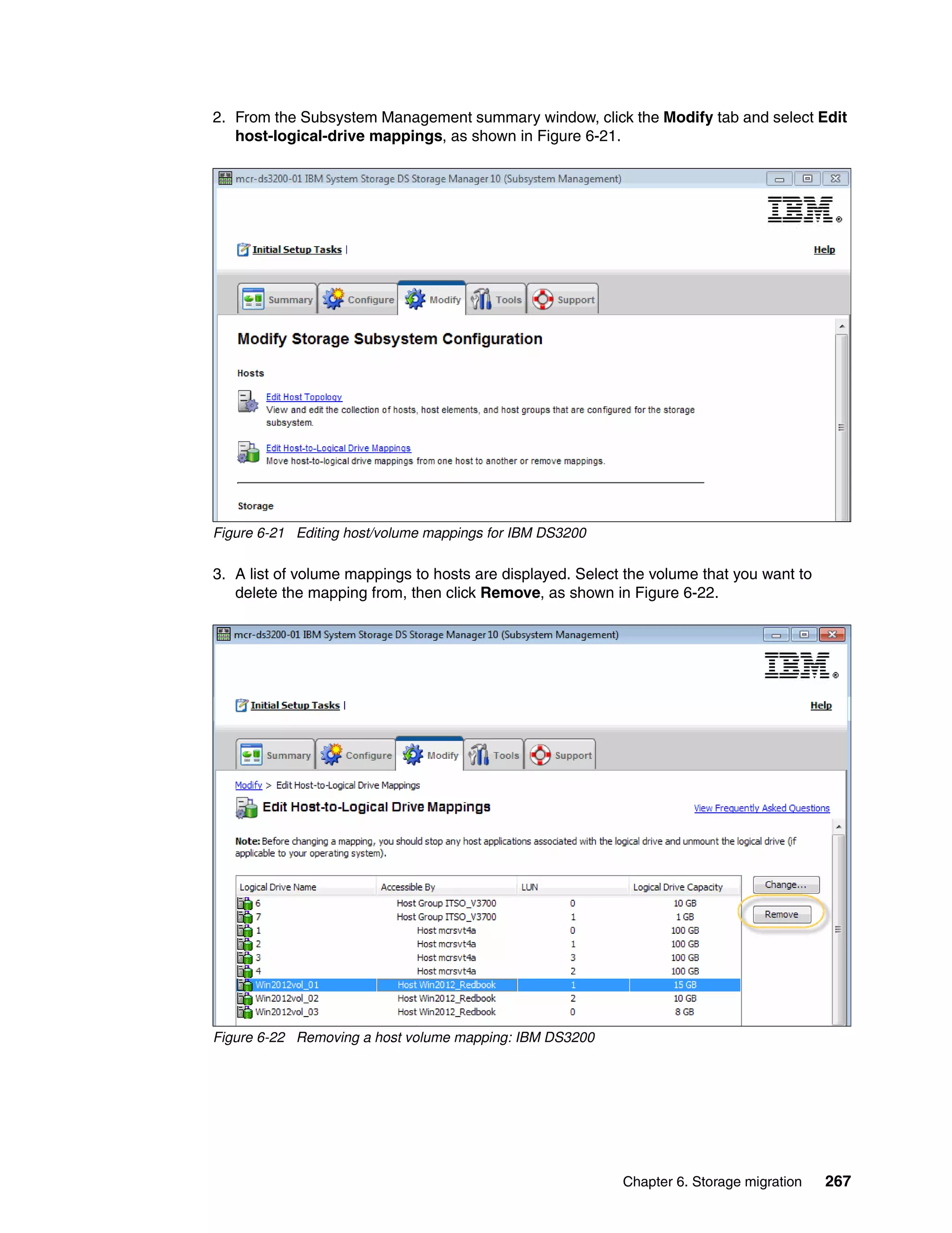 Chapter 6. Storage migration 267
2. From the Subsystem Management summary window, click the Modify tab and select Edit
host-logical-drive mappings, as shown in Figure 6-21.
Figure 6-21 Editing host/volume mappings for IBM DS3200
3. A list of volume mappings to hosts are displayed. Select the volume that you want to
delete the mapping from, then click Remove, as shown in Figure 6-22.
Figure 6-22 Removing a host volume mapping: IBM DS3200
 