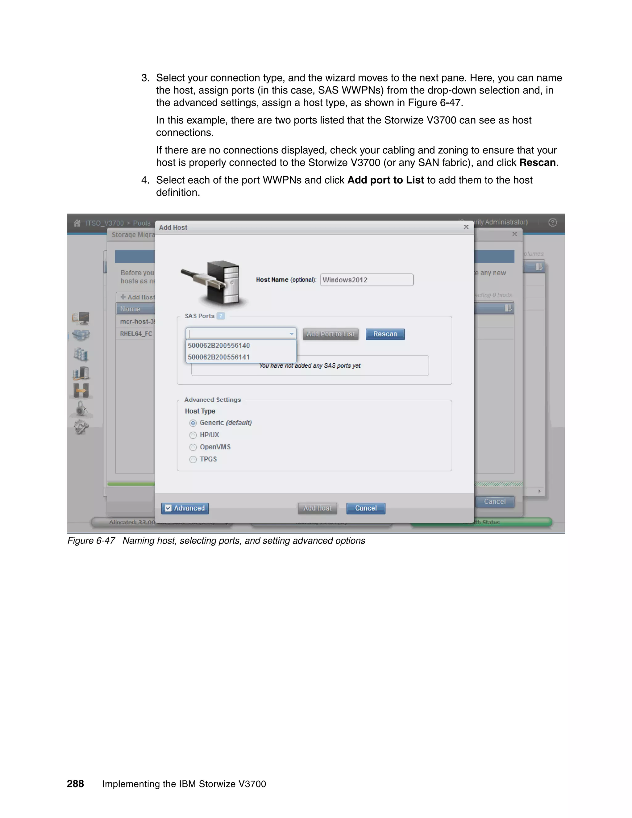 288 Implementing the IBM Storwize V3700
3. Select your connection type, and the wizard moves to the next pane. Here, you can name
the host, assign ports (in this case, SAS WWPNs) from the drop-down selection and, in
the advanced settings, assign a host type, as shown in Figure 6-47.
In this example, there are two ports listed that the Storwize V3700 can see as host
connections.
If there are no connections displayed, check your cabling and zoning to ensure that your
host is properly connected to the Storwize V3700 (or any SAN fabric), and click Rescan.
4. Select each of the port WWPNs and click Add port to List to add them to the host
definition.
Figure 6-47 Naming host, selecting ports, and setting advanced options
 