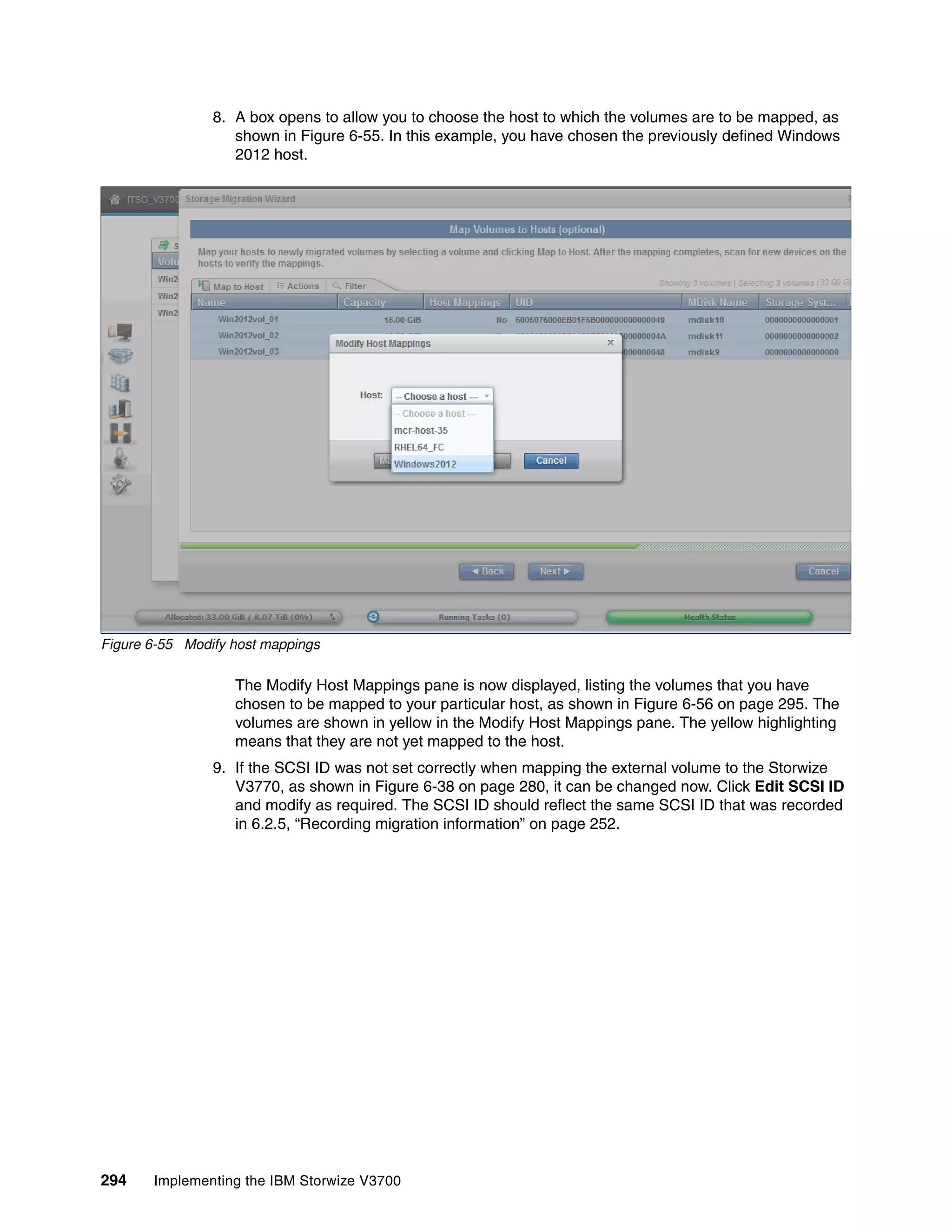 294 Implementing the IBM Storwize V3700
8. A box opens to allow you to choose the host to which the volumes are to be mapped, as
shown in Figure 6-55. In this example, you have chosen the previously defined Windows
2012 host.
Figure 6-55 Modify host mappings
The Modify Host Mappings pane is now displayed, listing the volumes that you have
chosen to be mapped to your particular host, as shown in Figure 6-56 on page 295. The
volumes are shown in yellow in the Modify Host Mappings pane. The yellow highlighting
means that they are not yet mapped to the host.
9. If the SCSI ID was not set correctly when mapping the external volume to the Storwize
V3770, as shown in Figure 6-38 on page 280, it can be changed now. Click Edit SCSI ID
and modify as required. The SCSI ID should reflect the same SCSI ID that was recorded
in 6.2.5, “Recording migration information” on page 252.
 