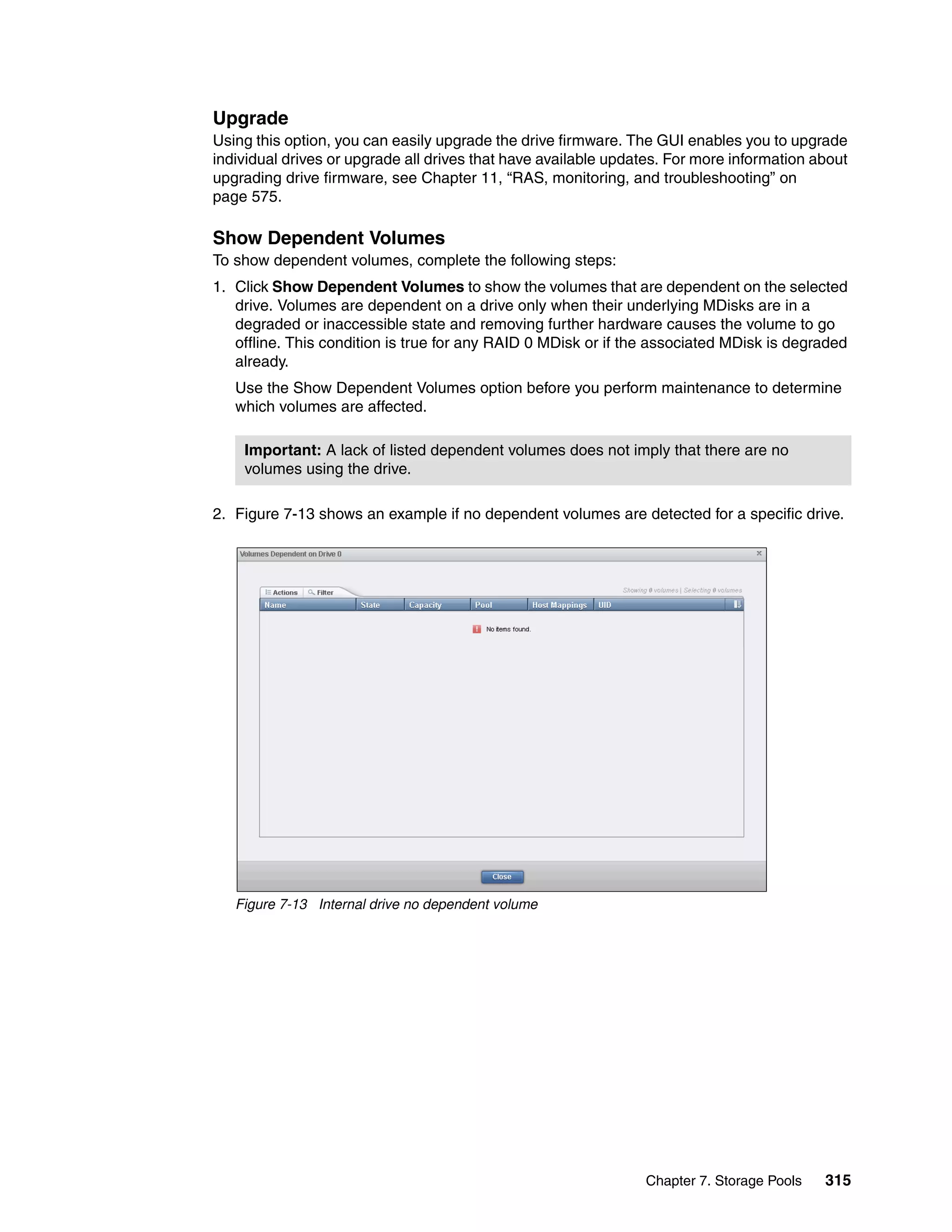 Chapter 7. Storage Pools 315
Upgrade
Using this option, you can easily upgrade the drive firmware. The GUI enables you to upgrade
individual drives or upgrade all drives that have available updates. For more information about
upgrading drive firmware, see Chapter 11, “RAS, monitoring, and troubleshooting” on
page 575.
Show Dependent Volumes
To show dependent volumes, complete the following steps:
1. Click Show Dependent Volumes to show the volumes that are dependent on the selected
drive. Volumes are dependent on a drive only when their underlying MDisks are in a
degraded or inaccessible state and removing further hardware causes the volume to go
offline. This condition is true for any RAID 0 MDisk or if the associated MDisk is degraded
already.
Use the Show Dependent Volumes option before you perform maintenance to determine
which volumes are affected.
2. Figure 7-13 shows an example if no dependent volumes are detected for a specific drive.
Figure 7-13 Internal drive no dependent volume
Important: A lack of listed dependent volumes does not imply that there are no
volumes using the drive.
 