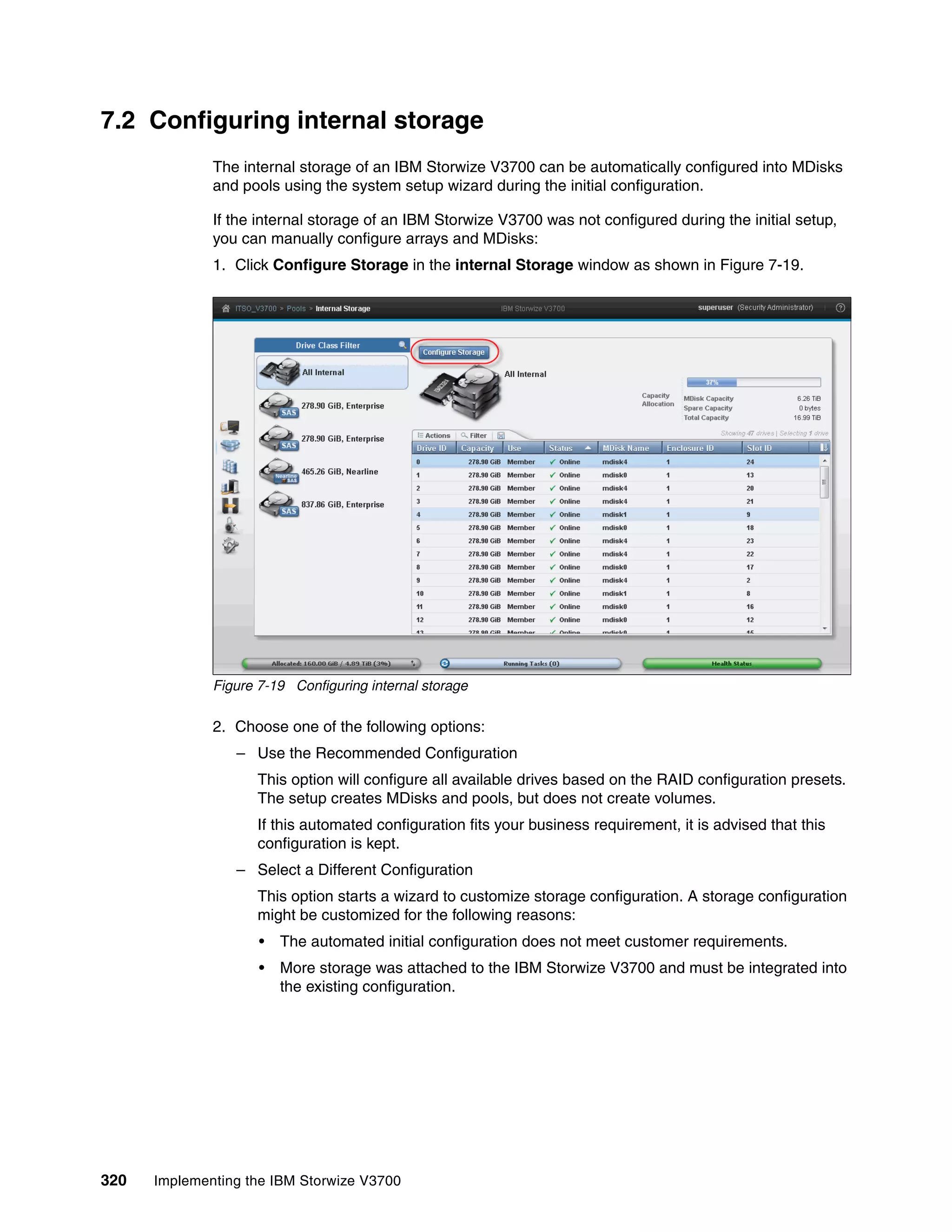 320 Implementing the IBM Storwize V3700
7.2 Configuring internal storage
The internal storage of an IBM Storwize V3700 can be automatically configured into MDisks
and pools using the system setup wizard during the initial configuration.
If the internal storage of an IBM Storwize V3700 was not configured during the initial setup,
you can manually configure arrays and MDisks:
1. Click Configure Storage in the internal Storage window as shown in Figure 7-19.
Figure 7-19 Configuring internal storage
2. Choose one of the following options:
– Use the Recommended Configuration
This option will configure all available drives based on the RAID configuration presets.
The setup creates MDisks and pools, but does not create volumes.
If this automated configuration fits your business requirement, it is advised that this
configuration is kept.
– Select a Different Configuration
This option starts a wizard to customize storage configuration. A storage configuration
might be customized for the following reasons:
• The automated initial configuration does not meet customer requirements.
• More storage was attached to the IBM Storwize V3700 and must be integrated into
the existing configuration.
 