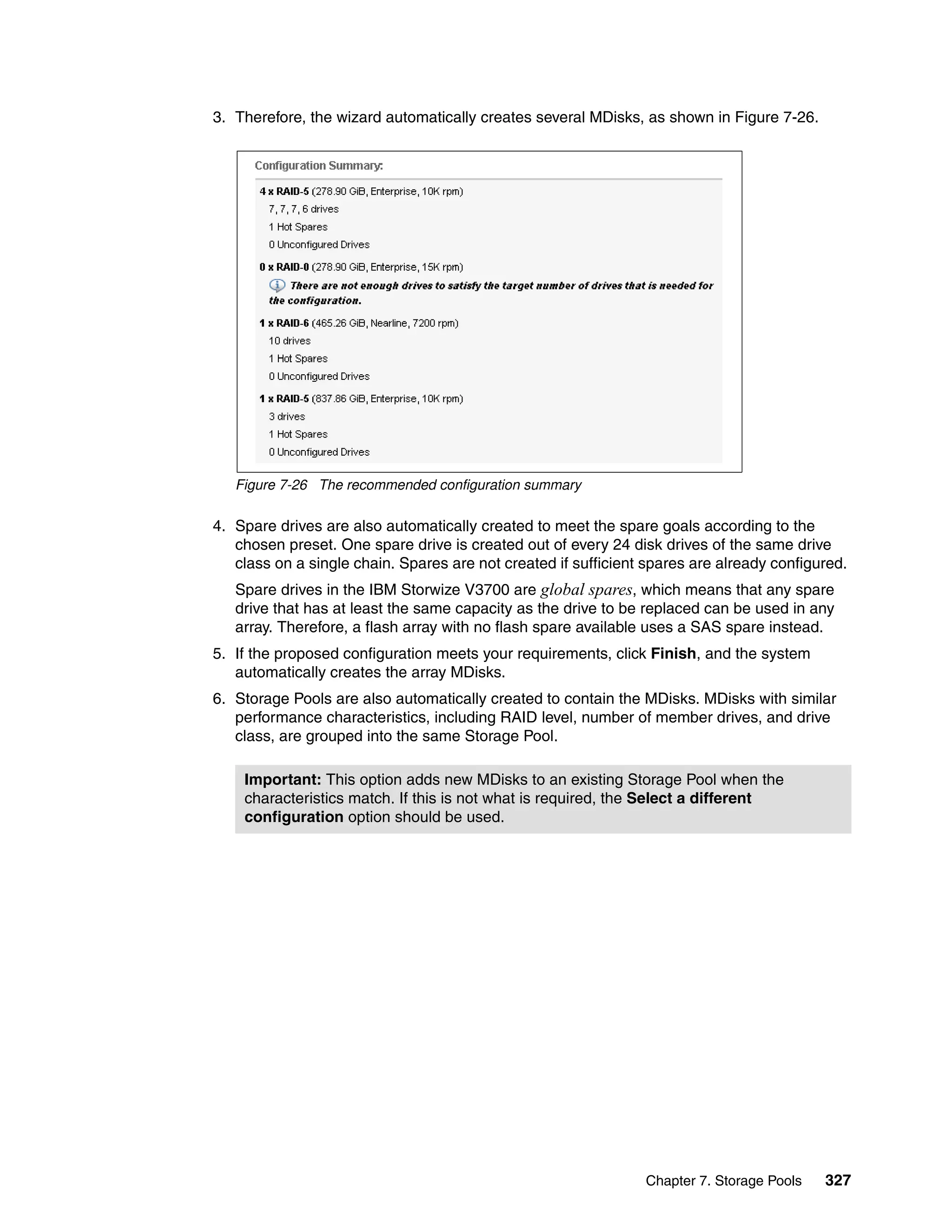 Chapter 7. Storage Pools 327
3. Therefore, the wizard automatically creates several MDisks, as shown in Figure 7-26.
Figure 7-26 The recommended configuration summary
4. Spare drives are also automatically created to meet the spare goals according to the
chosen preset. One spare drive is created out of every 24 disk drives of the same drive
class on a single chain. Spares are not created if sufficient spares are already configured.
Spare drives in the IBM Storwize V3700 are global spares, which means that any spare
drive that has at least the same capacity as the drive to be replaced can be used in any
array. Therefore, a flash array with no flash spare available uses a SAS spare instead.
5. If the proposed configuration meets your requirements, click Finish, and the system
automatically creates the array MDisks.
6. Storage Pools are also automatically created to contain the MDisks. MDisks with similar
performance characteristics, including RAID level, number of member drives, and drive
class, are grouped into the same Storage Pool.
Important: This option adds new MDisks to an existing Storage Pool when the
characteristics match. If this is not what is required, the Select a different
configuration option should be used.
 