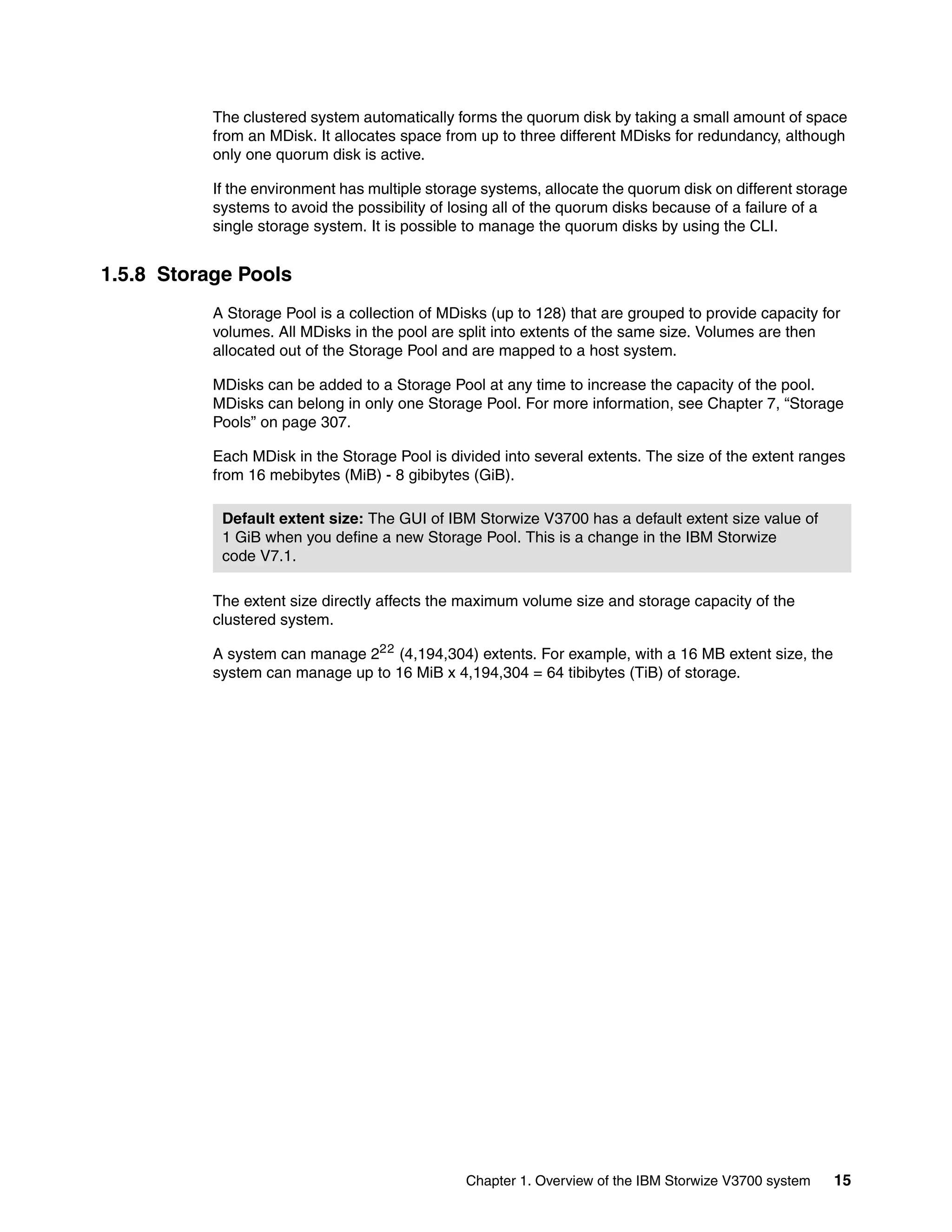 Chapter 1. Overview of the IBM Storwize V3700 system 15
The clustered system automatically forms the quorum disk by taking a small amount of space
from an MDisk. It allocates space from up to three different MDisks for redundancy, although
only one quorum disk is active.
If the environment has multiple storage systems, allocate the quorum disk on different storage
systems to avoid the possibility of losing all of the quorum disks because of a failure of a
single storage system. It is possible to manage the quorum disks by using the CLI.
1.5.8 Storage Pools
A Storage Pool is a collection of MDisks (up to 128) that are grouped to provide capacity for
volumes. All MDisks in the pool are split into extents of the same size. Volumes are then
allocated out of the Storage Pool and are mapped to a host system.
MDisks can be added to a Storage Pool at any time to increase the capacity of the pool.
MDisks can belong in only one Storage Pool. For more information, see Chapter 7, “Storage
Pools” on page 307.
Each MDisk in the Storage Pool is divided into several extents. The size of the extent ranges
from 16 mebibytes (MiB) - 8 gibibytes (GiB).
The extent size directly affects the maximum volume size and storage capacity of the
clustered system.
A system can manage 222
(4,194,304) extents. For example, with a 16 MB extent size, the
system can manage up to 16 MiB x 4,194,304 = 64 tibibytes (TiB) of storage.
Default extent size: The GUI of IBM Storwize V3700 has a default extent size value of
1 GiB when you define a new Storage Pool. This is a change in the IBM Storwize
code V7.1.
 