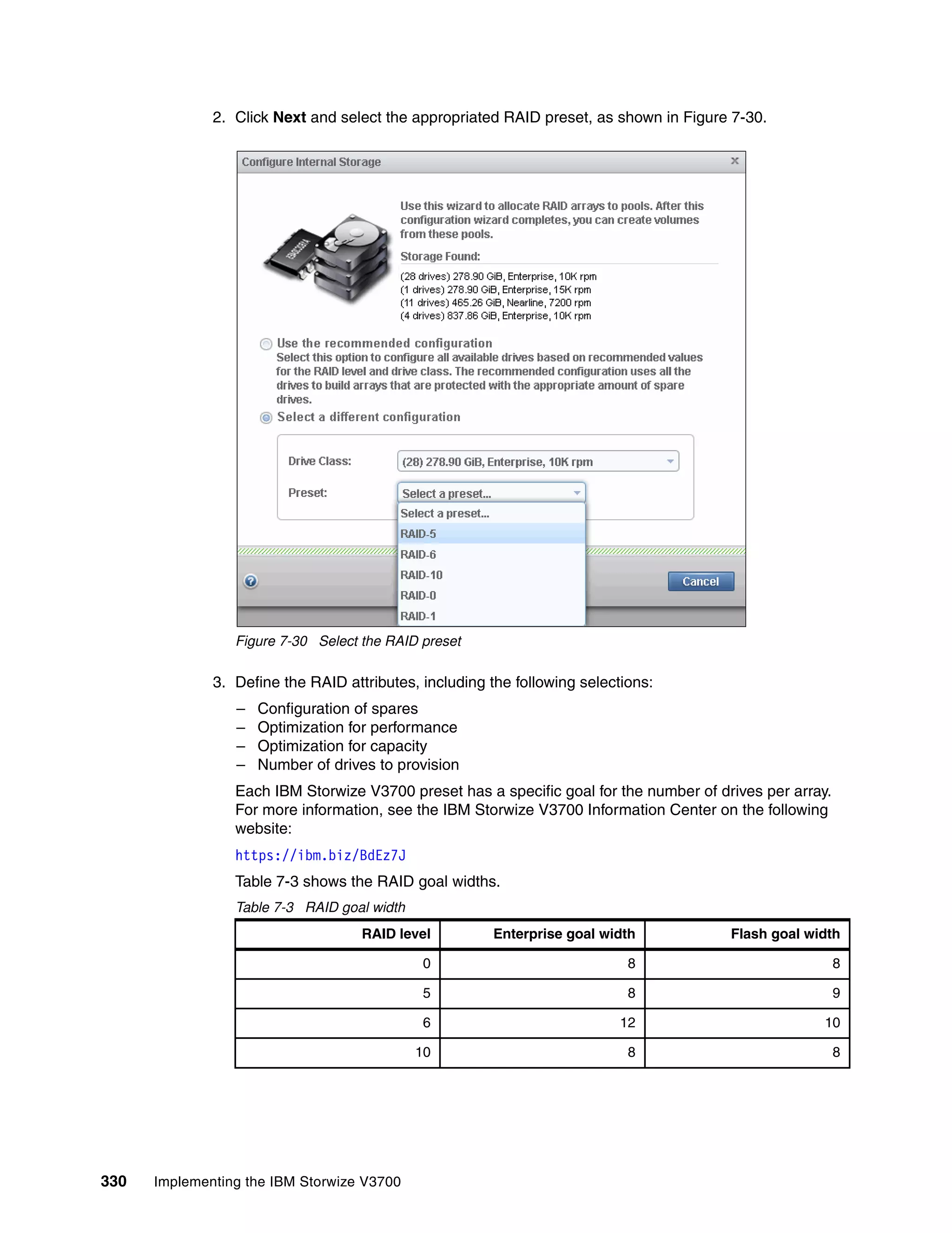 330 Implementing the IBM Storwize V3700
2. Click Next and select the appropriated RAID preset, as shown in Figure 7-30.
Figure 7-30 Select the RAID preset
3. Define the RAID attributes, including the following selections:
– Configuration of spares
– Optimization for performance
– Optimization for capacity
– Number of drives to provision
Each IBM Storwize V3700 preset has a specific goal for the number of drives per array.
For more information, see the IBM Storwize V3700 Information Center on the following
website:
https://ibm.biz/BdEz7J
Table 7-3 shows the RAID goal widths.
Table 7-3 RAID goal width
RAID level Enterprise goal width Flash goal width
0 8 8
5 8 9
6 12 10
10 8 8
 