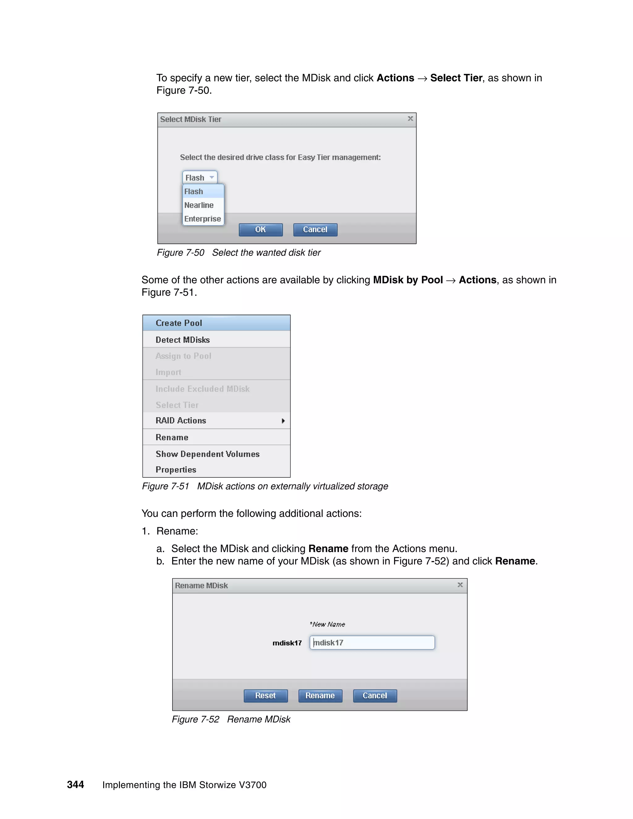 344 Implementing the IBM Storwize V3700
To specify a new tier, select the MDisk and click Actions → Select Tier, as shown in
Figure 7-50.
Figure 7-50 Select the wanted disk tier
Some of the other actions are available by clicking MDisk by Pool → Actions, as shown in
Figure 7-51.
Figure 7-51 MDisk actions on externally virtualized storage
You can perform the following additional actions:
1. Rename:
a. Select the MDisk and clicking Rename from the Actions menu.
b. Enter the new name of your MDisk (as shown in Figure 7-52) and click Rename.
Figure 7-52 Rename MDisk
 