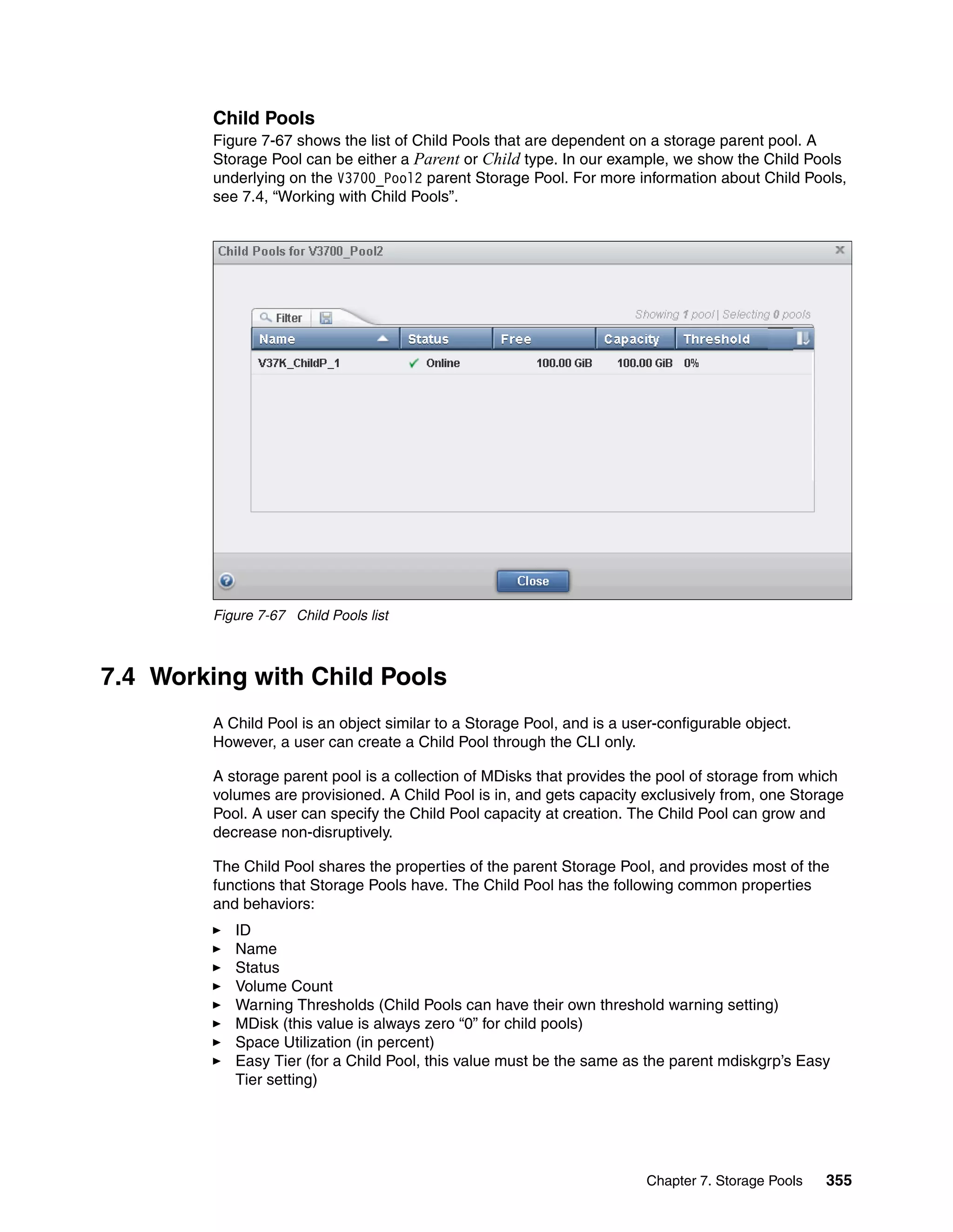 Chapter 7. Storage Pools 355
Child Pools
Figure 7-67 shows the list of Child Pools that are dependent on a storage parent pool. A
Storage Pool can be either a Parent or Child type. In our example, we show the Child Pools
underlying on the V3700_Pool2 parent Storage Pool. For more information about Child Pools,
see 7.4, “Working with Child Pools”.
Figure 7-67 Child Pools list
7.4 Working with Child Pools
A Child Pool is an object similar to a Storage Pool, and is a user-configurable object.
However, a user can create a Child Pool through the CLI only.
A storage parent pool is a collection of MDisks that provides the pool of storage from which
volumes are provisioned. A Child Pool is in, and gets capacity exclusively from, one Storage
Pool. A user can specify the Child Pool capacity at creation. The Child Pool can grow and
decrease non-disruptively.
The Child Pool shares the properties of the parent Storage Pool, and provides most of the
functions that Storage Pools have. The Child Pool has the following common properties
and behaviors:
ID
Name
Status
Volume Count
Warning Thresholds (Child Pools can have their own threshold warning setting)
MDisk (this value is always zero “0” for child pools)
Space Utilization (in percent)
Easy Tier (for a Child Pool, this value must be the same as the parent mdiskgrp’s Easy
Tier setting)
 