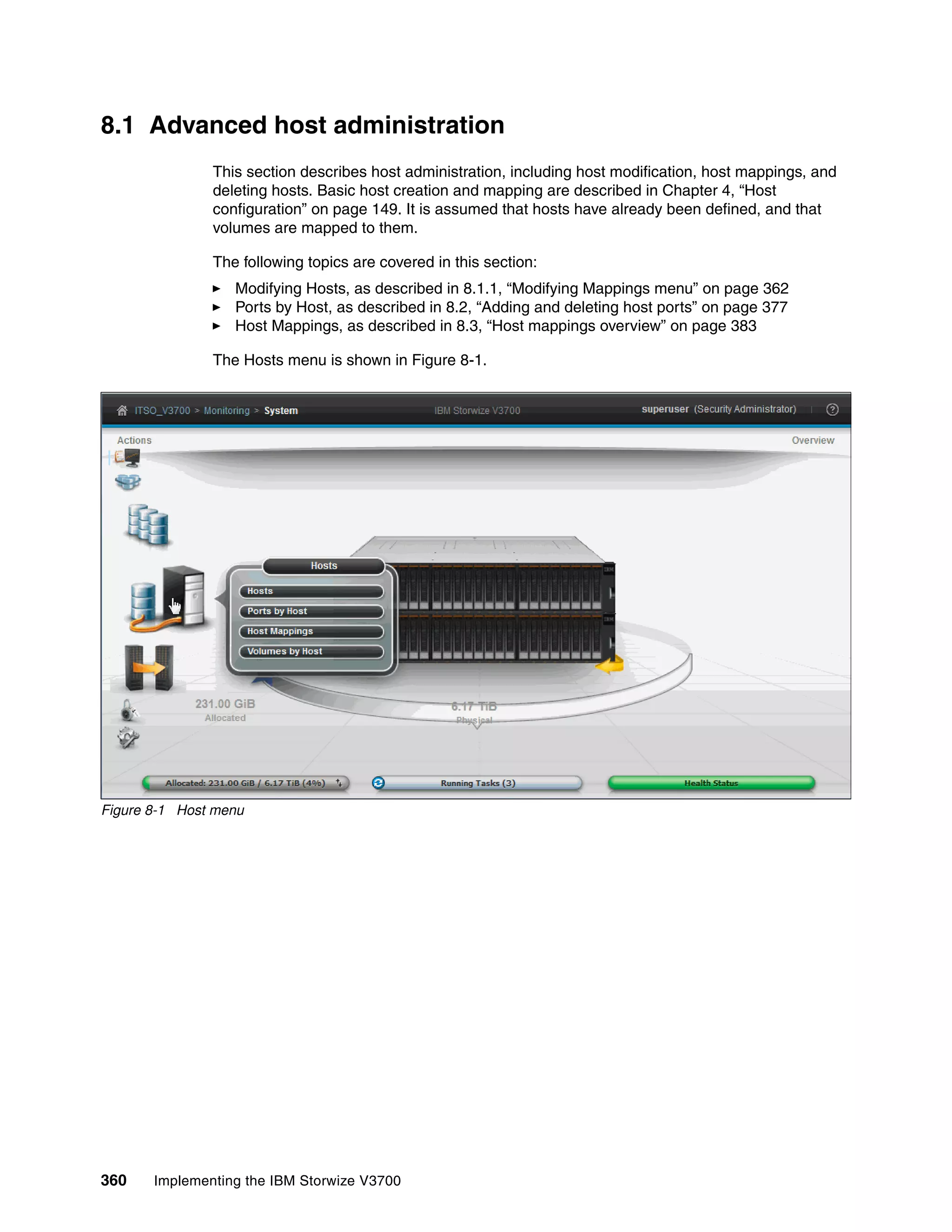 360 Implementing the IBM Storwize V3700
8.1 Advanced host administration
This section describes host administration, including host modification, host mappings, and
deleting hosts. Basic host creation and mapping are described in Chapter 4, “Host
configuration” on page 149. It is assumed that hosts have already been defined, and that
volumes are mapped to them.
The following topics are covered in this section:
Modifying Hosts, as described in 8.1.1, “Modifying Mappings menu” on page 362
Ports by Host, as described in 8.2, “Adding and deleting host ports” on page 377
Host Mappings, as described in 8.3, “Host mappings overview” on page 383
The Hosts menu is shown in Figure 8-1.
Figure 8-1 Host menu
 
