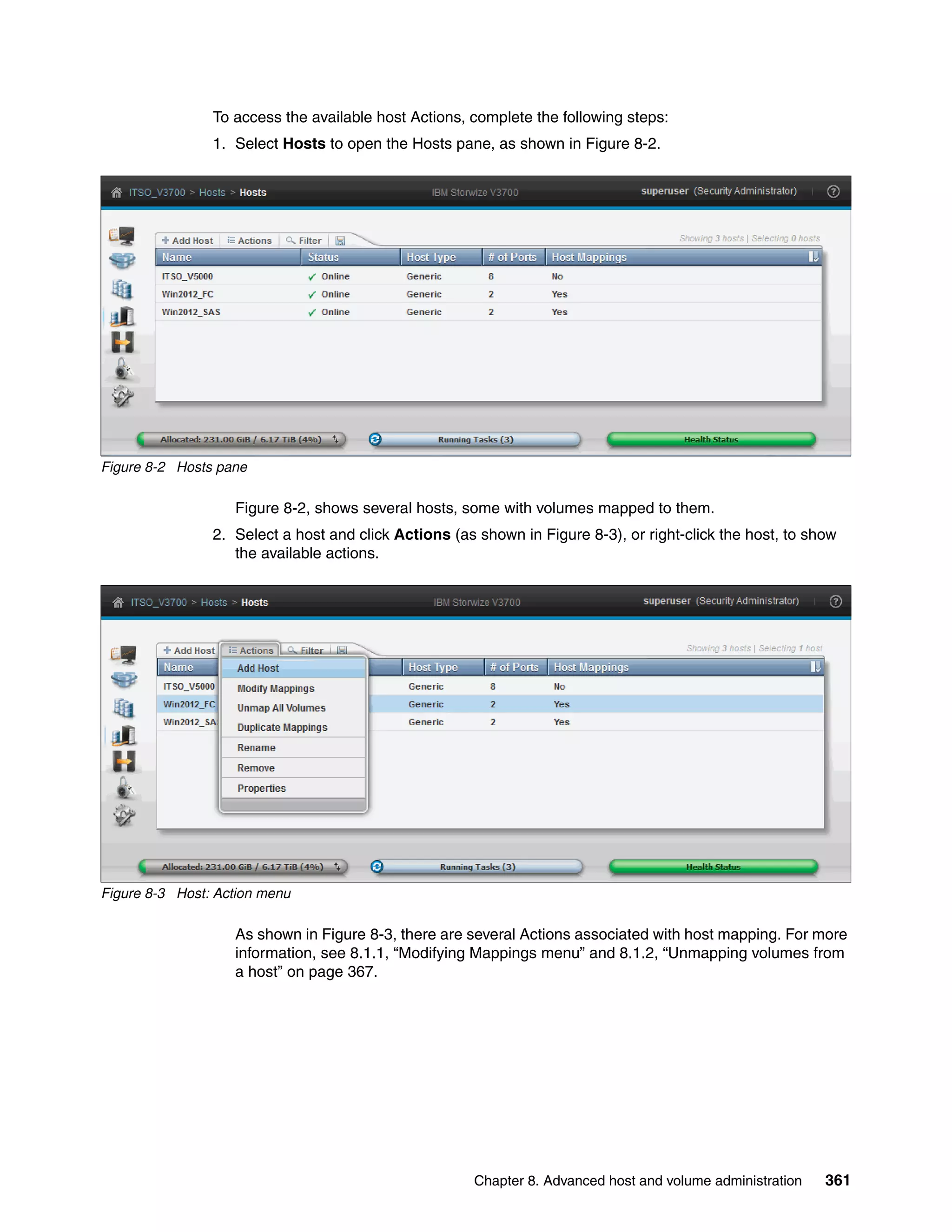 Chapter 8. Advanced host and volume administration 361
To access the available host Actions, complete the following steps:
1. Select Hosts to open the Hosts pane, as shown in Figure 8-2.
Figure 8-2 Hosts pane
Figure 8-2, shows several hosts, some with volumes mapped to them.
2. Select a host and click Actions (as shown in Figure 8-3), or right-click the host, to show
the available actions.
Figure 8-3 Host: Action menu
As shown in Figure 8-3, there are several Actions associated with host mapping. For more
information, see 8.1.1, “Modifying Mappings menu” and 8.1.2, “Unmapping volumes from
a host” on page 367.
 