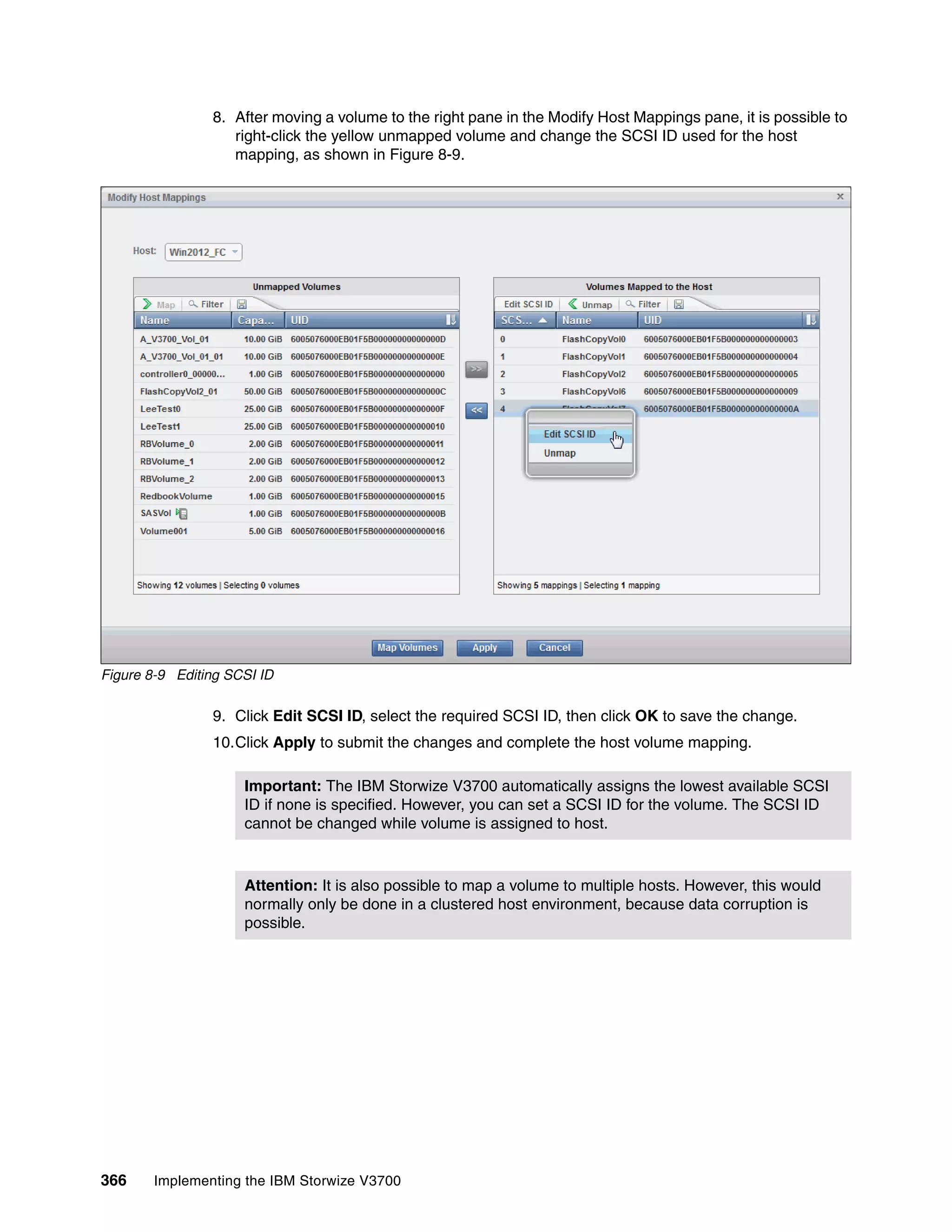 366 Implementing the IBM Storwize V3700
8. After moving a volume to the right pane in the Modify Host Mappings pane, it is possible to
right-click the yellow unmapped volume and change the SCSI ID used for the host
mapping, as shown in Figure 8-9.
Figure 8-9 Editing SCSI ID
9. Click Edit SCSI ID, select the required SCSI ID, then click OK to save the change.
10.Click Apply to submit the changes and complete the host volume mapping.
Important: The IBM Storwize V3700 automatically assigns the lowest available SCSI
ID if none is specified. However, you can set a SCSI ID for the volume. The SCSI ID
cannot be changed while volume is assigned to host.
Attention: It is also possible to map a volume to multiple hosts. However, this would
normally only be done in a clustered host environment, because data corruption is
possible.
 
