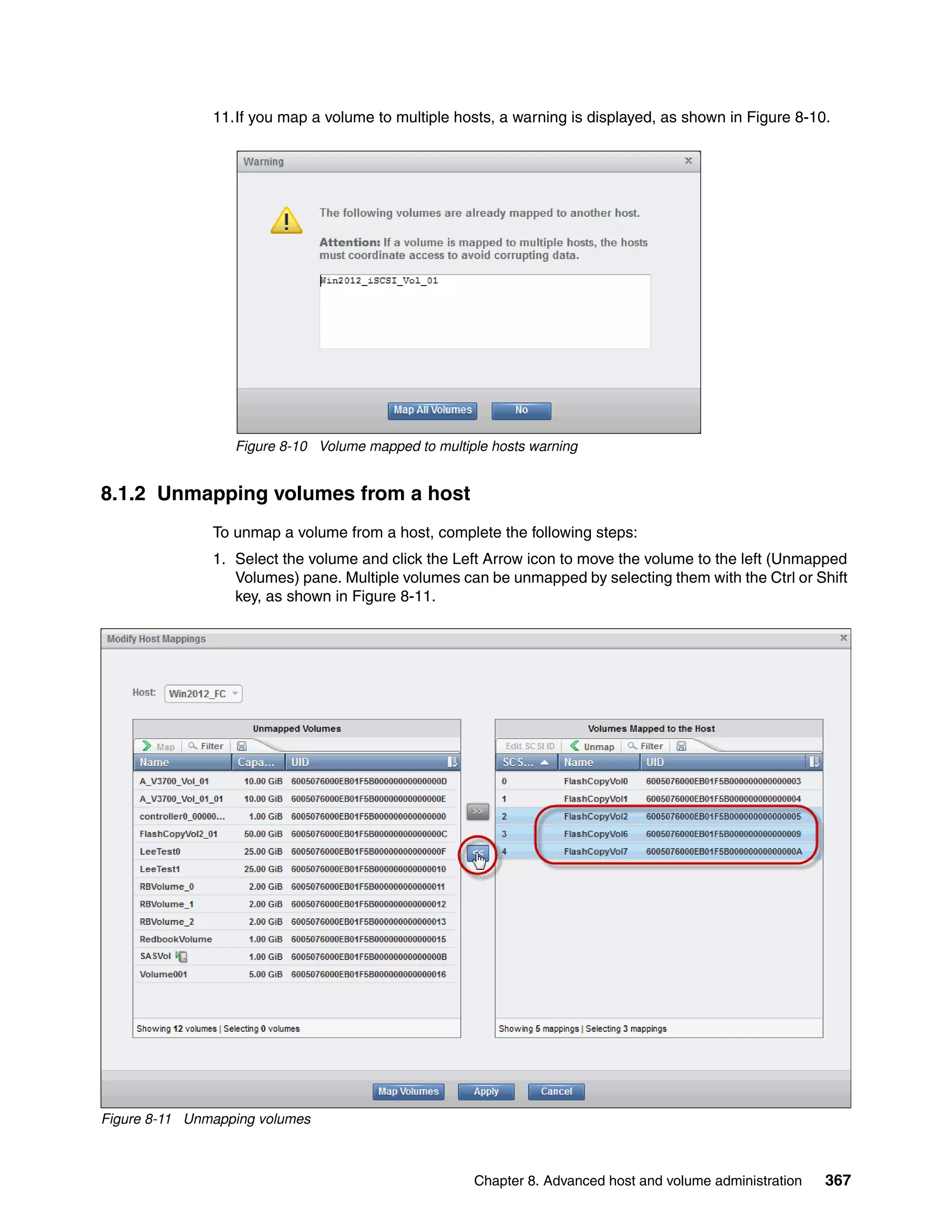 Chapter 8. Advanced host and volume administration 367
11.If you map a volume to multiple hosts, a warning is displayed, as shown in Figure 8-10.
Figure 8-10 Volume mapped to multiple hosts warning
8.1.2 Unmapping volumes from a host
To unmap a volume from a host, complete the following steps:
1. Select the volume and click the Left Arrow icon to move the volume to the left (Unmapped
Volumes) pane. Multiple volumes can be unmapped by selecting them with the Ctrl or Shift
key, as shown in Figure 8-11.
Figure 8-11 Unmapping volumes
 
