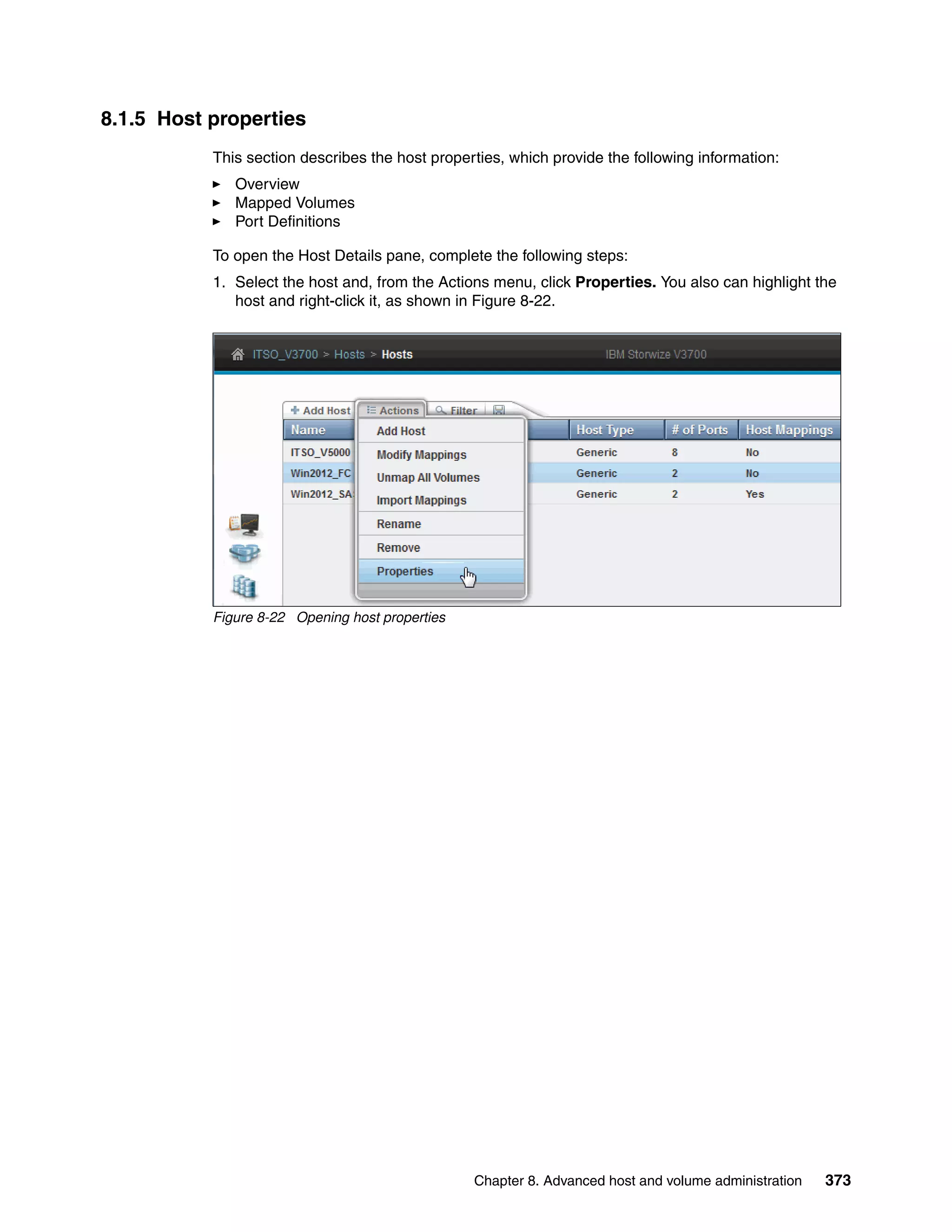 Chapter 8. Advanced host and volume administration 373
8.1.5 Host properties
This section describes the host properties, which provide the following information:
Overview
Mapped Volumes
Port Definitions
To open the Host Details pane, complete the following steps:
1. Select the host and, from the Actions menu, click Properties. You also can highlight the
host and right-click it, as shown in Figure 8-22.
Figure 8-22 Opening host properties
 