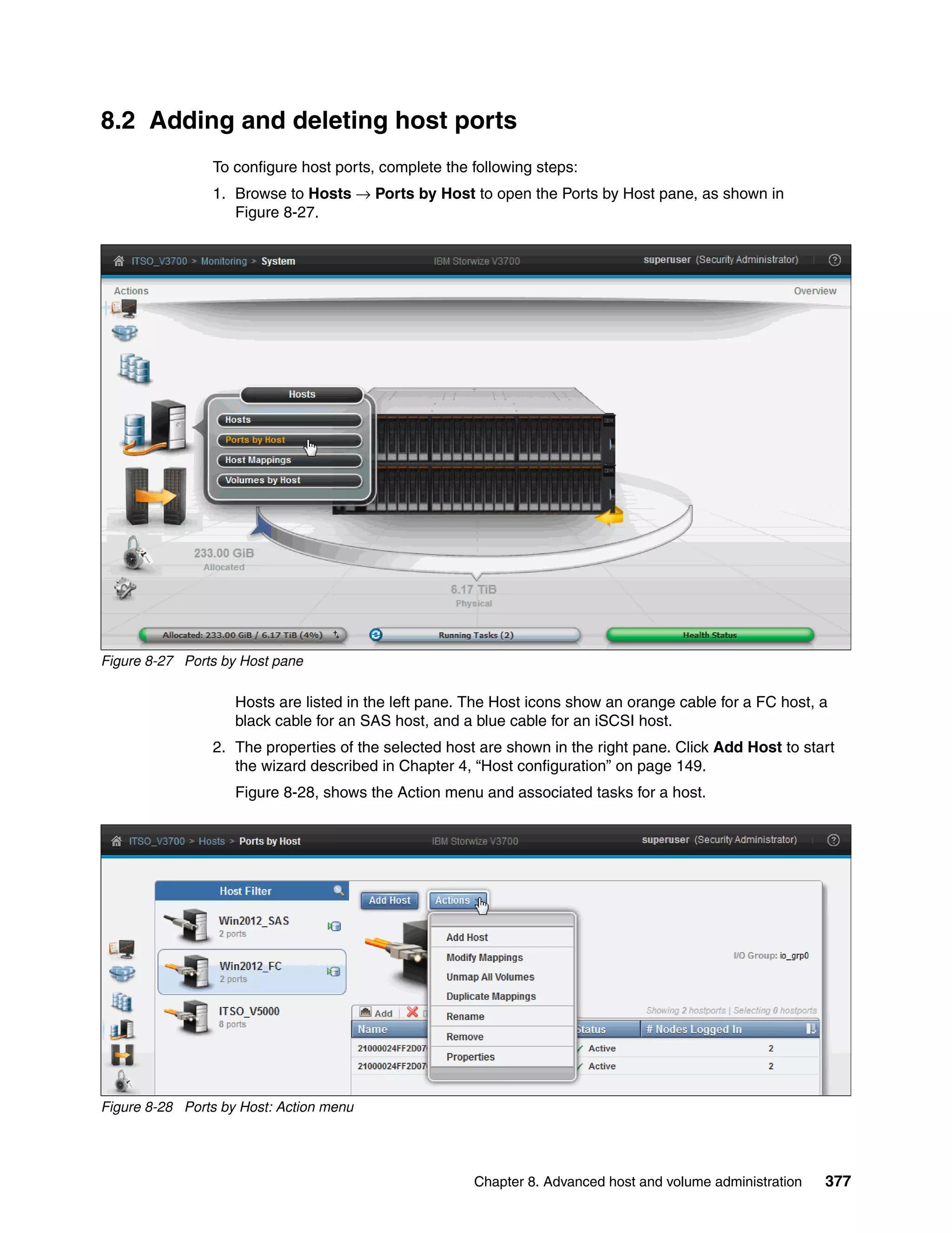 Chapter 8. Advanced host and volume administration 377
8.2 Adding and deleting host ports
To configure host ports, complete the following steps:
1. Browse to Hosts → Ports by Host to open the Ports by Host pane, as shown in
Figure 8-27.
Figure 8-27 Ports by Host pane
Hosts are listed in the left pane. The Host icons show an orange cable for a FC host, a
black cable for an SAS host, and a blue cable for an iSCSI host.
2. The properties of the selected host are shown in the right pane. Click Add Host to start
the wizard described in Chapter 4, “Host configuration” on page 149.
Figure 8-28, shows the Action menu and associated tasks for a host.
Figure 8-28 Ports by Host: Action menu
 