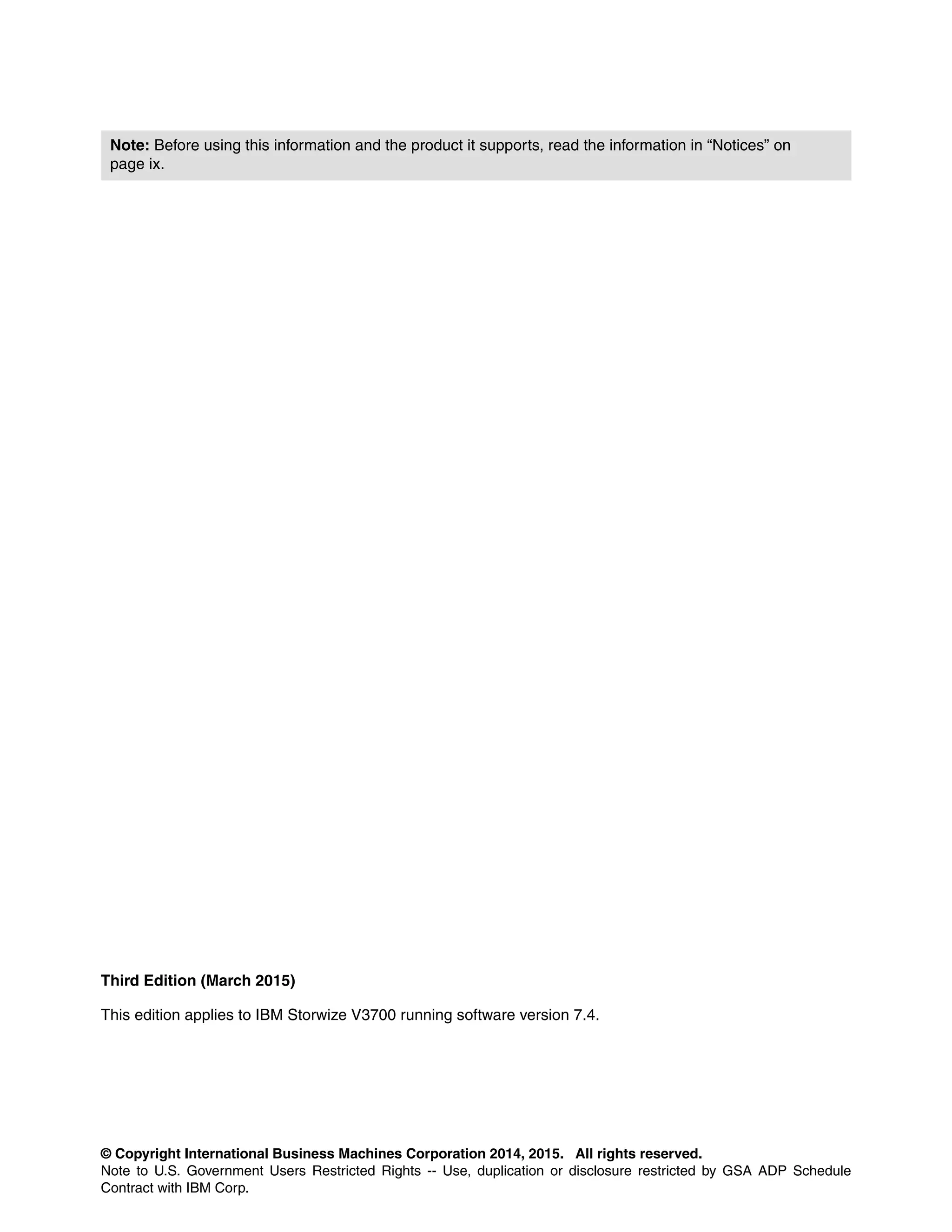 © Copyright International Business Machines Corporation 2014, 2015. All rights reserved.
Note to U.S. Government Users Restricted Rights -- Use, duplication or disclosure restricted by GSA ADP Schedule
Contract with IBM Corp.
Third Edition (March 2015)
This edition applies to IBM Storwize V3700 running software version 7.4.
Note: Before using this information and the product it supports, read the information in “Notices” on
page ix.
 
