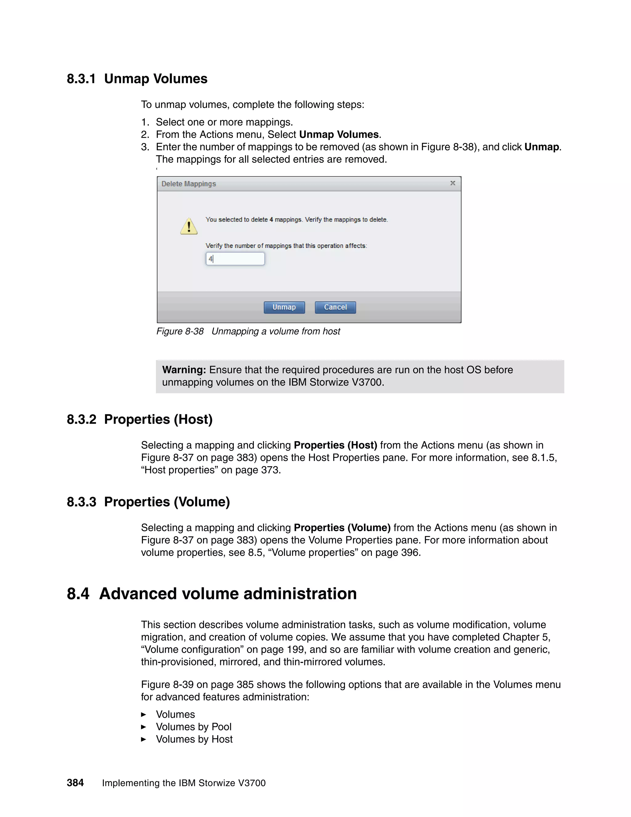 384 Implementing the IBM Storwize V3700
8.3.1 Unmap Volumes
To unmap volumes, complete the following steps:
1. Select one or more mappings.
2. From the Actions menu, Select Unmap Volumes.
3. Enter the number of mappings to be removed (as shown in Figure 8-38), and click Unmap.
The mappings for all selected entries are removed.
‘
Figure 8-38 Unmapping a volume from host
8.3.2 Properties (Host)
Selecting a mapping and clicking Properties (Host) from the Actions menu (as shown in
Figure 8-37 on page 383) opens the Host Properties pane. For more information, see 8.1.5,
“Host properties” on page 373.
8.3.3 Properties (Volume)
Selecting a mapping and clicking Properties (Volume) from the Actions menu (as shown in
Figure 8-37 on page 383) opens the Volume Properties pane. For more information about
volume properties, see 8.5, “Volume properties” on page 396.
8.4 Advanced volume administration
This section describes volume administration tasks, such as volume modification, volume
migration, and creation of volume copies. We assume that you have completed Chapter 5,
“Volume configuration” on page 199, and so are familiar with volume creation and generic,
thin-provisioned, mirrored, and thin-mirrored volumes.
Figure 8-39 on page 385 shows the following options that are available in the Volumes menu
for advanced features administration:
Volumes
Volumes by Pool
Volumes by Host
Warning: Ensure that the required procedures are run on the host OS before
unmapping volumes on the IBM Storwize V3700.
 