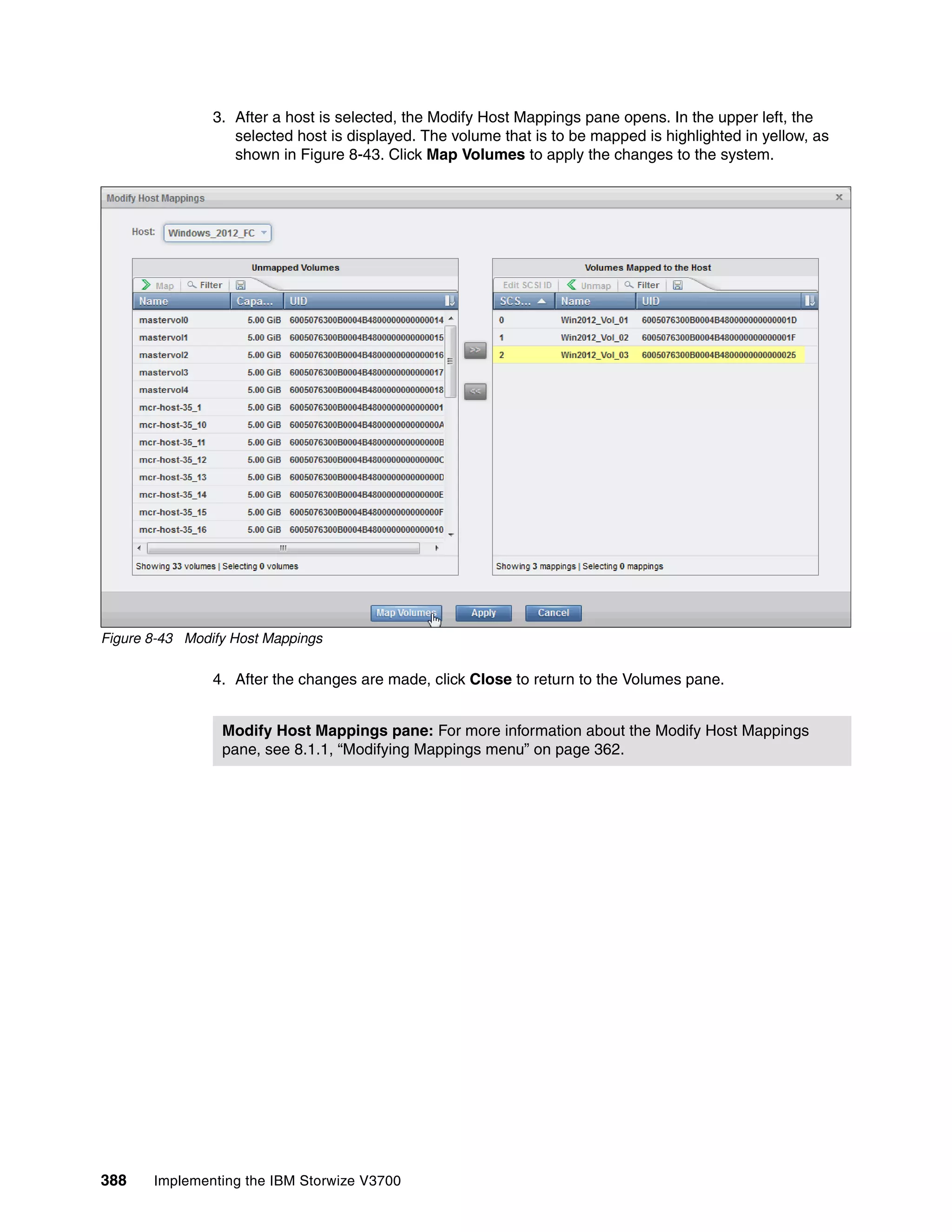 388 Implementing the IBM Storwize V3700
3. After a host is selected, the Modify Host Mappings pane opens. In the upper left, the
selected host is displayed. The volume that is to be mapped is highlighted in yellow, as
shown in Figure 8-43. Click Map Volumes to apply the changes to the system.
Figure 8-43 Modify Host Mappings
4. After the changes are made, click Close to return to the Volumes pane.
Modify Host Mappings pane: For more information about the Modify Host Mappings
pane, see 8.1.1, “Modifying Mappings menu” on page 362.
 