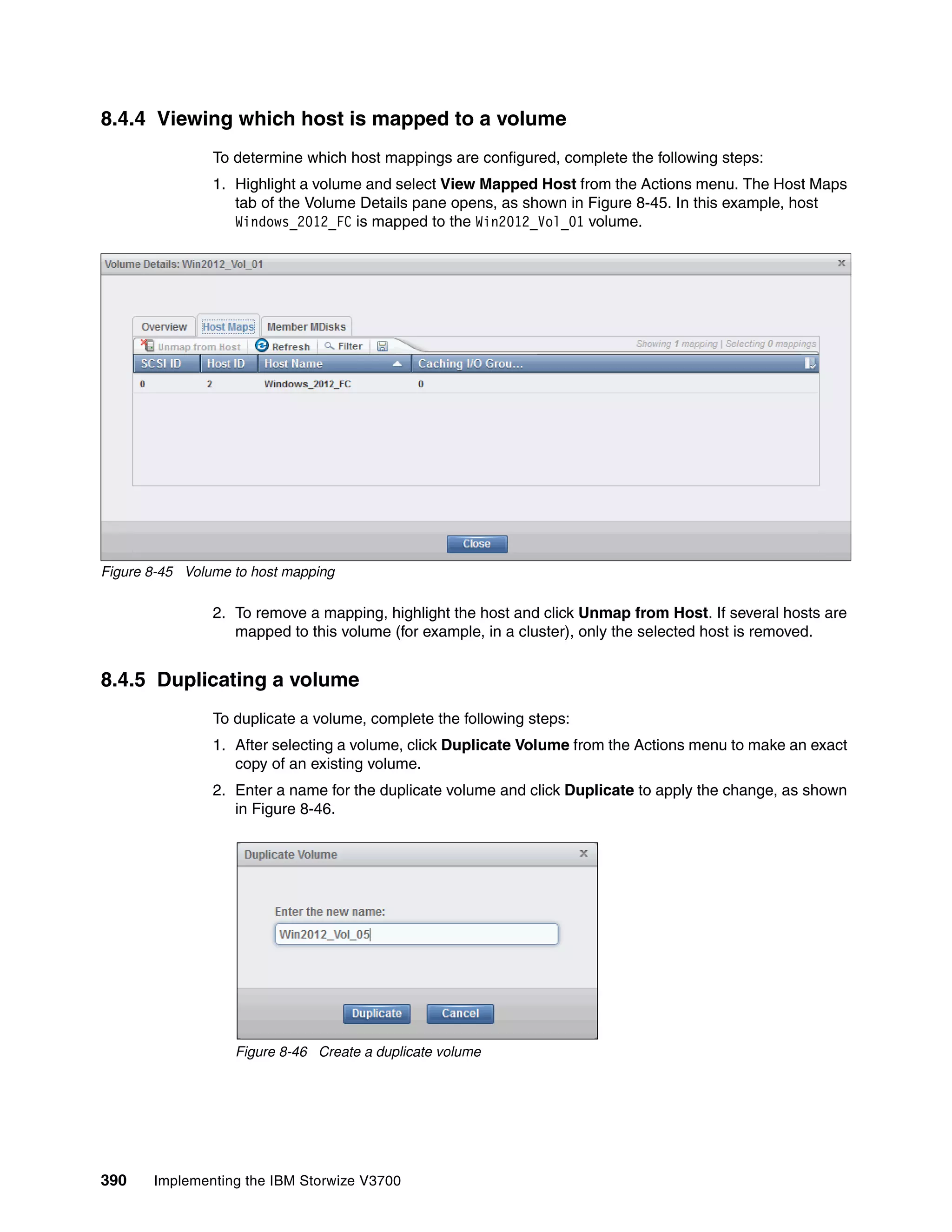 390 Implementing the IBM Storwize V3700
8.4.4 Viewing which host is mapped to a volume
To determine which host mappings are configured, complete the following steps:
1. Highlight a volume and select View Mapped Host from the Actions menu. The Host Maps
tab of the Volume Details pane opens, as shown in Figure 8-45. In this example, host
Windows_2012_FC is mapped to the Win2012_Vol_01 volume.
Figure 8-45 Volume to host mapping
2. To remove a mapping, highlight the host and click Unmap from Host. If several hosts are
mapped to this volume (for example, in a cluster), only the selected host is removed.
8.4.5 Duplicating a volume
To duplicate a volume, complete the following steps:
1. After selecting a volume, click Duplicate Volume from the Actions menu to make an exact
copy of an existing volume.
2. Enter a name for the duplicate volume and click Duplicate to apply the change, as shown
in Figure 8-46.
Figure 8-46 Create a duplicate volume
 