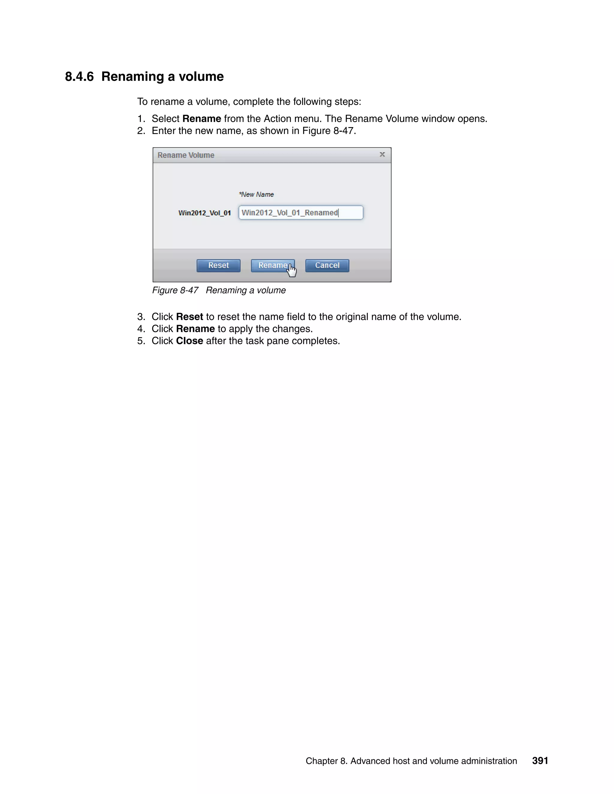 Chapter 8. Advanced host and volume administration 391
8.4.6 Renaming a volume
To rename a volume, complete the following steps:
1. Select Rename from the Action menu. The Rename Volume window opens.
2. Enter the new name, as shown in Figure 8-47.
Figure 8-47 Renaming a volume
3. Click Reset to reset the name field to the original name of the volume.
4. Click Rename to apply the changes.
5. Click Close after the task pane completes.
 