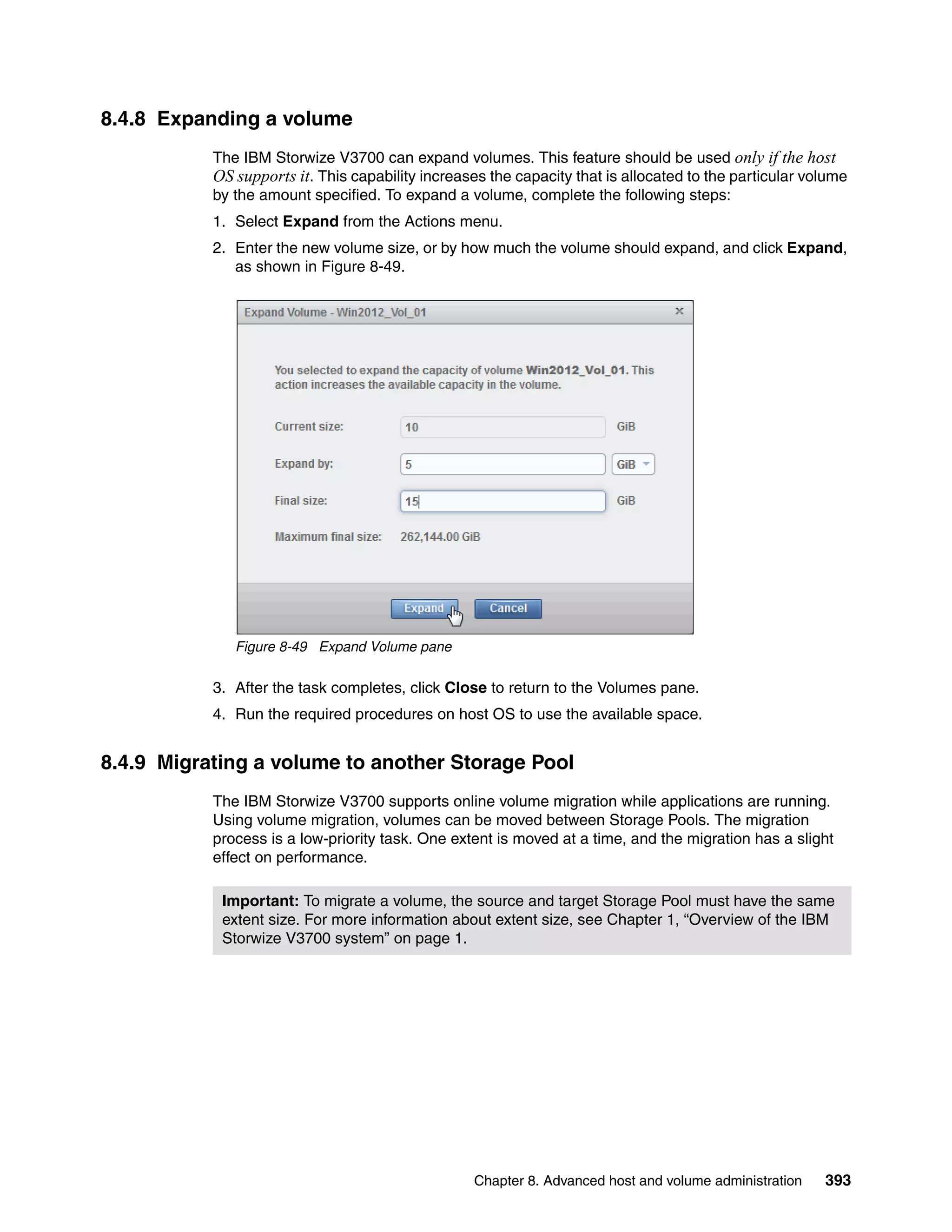 Chapter 8. Advanced host and volume administration 393
8.4.8 Expanding a volume
The IBM Storwize V3700 can expand volumes. This feature should be used only if the host
OS supports it. This capability increases the capacity that is allocated to the particular volume
by the amount specified. To expand a volume, complete the following steps:
1. Select Expand from the Actions menu.
2. Enter the new volume size, or by how much the volume should expand, and click Expand,
as shown in Figure 8-49.
Figure 8-49 Expand Volume pane
3. After the task completes, click Close to return to the Volumes pane.
4. Run the required procedures on host OS to use the available space.
8.4.9 Migrating a volume to another Storage Pool
The IBM Storwize V3700 supports online volume migration while applications are running.
Using volume migration, volumes can be moved between Storage Pools. The migration
process is a low-priority task. One extent is moved at a time, and the migration has a slight
effect on performance.
Important: To migrate a volume, the source and target Storage Pool must have the same
extent size. For more information about extent size, see Chapter 1, “Overview of the IBM
Storwize V3700 system” on page 1.
 