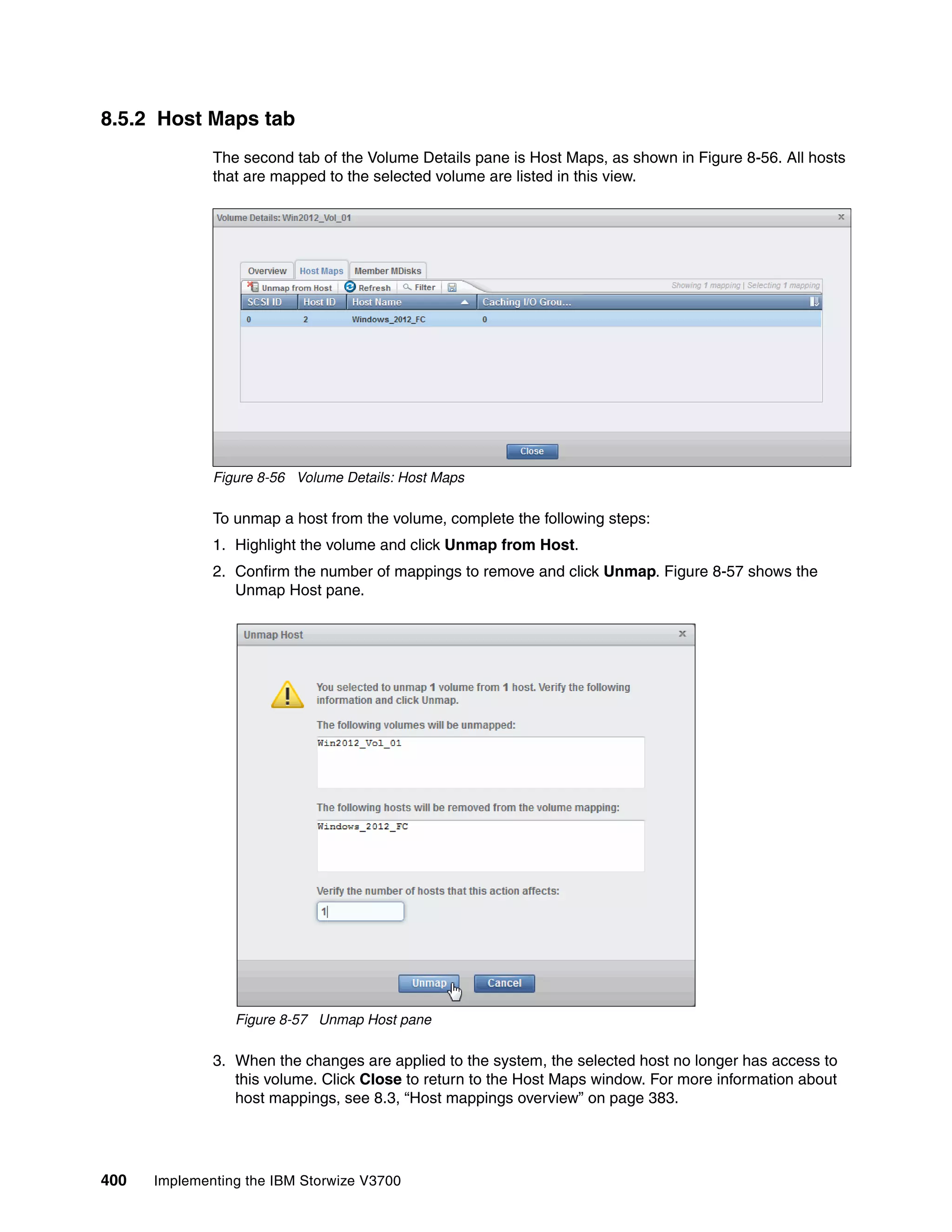 400 Implementing the IBM Storwize V3700
8.5.2 Host Maps tab
The second tab of the Volume Details pane is Host Maps, as shown in Figure 8-56. All hosts
that are mapped to the selected volume are listed in this view.
Figure 8-56 Volume Details: Host Maps
To unmap a host from the volume, complete the following steps:
1. Highlight the volume and click Unmap from Host.
2. Confirm the number of mappings to remove and click Unmap. Figure 8-57 shows the
Unmap Host pane.
Figure 8-57 Unmap Host pane
3. When the changes are applied to the system, the selected host no longer has access to
this volume. Click Close to return to the Host Maps window. For more information about
host mappings, see 8.3, “Host mappings overview” on page 383.
 