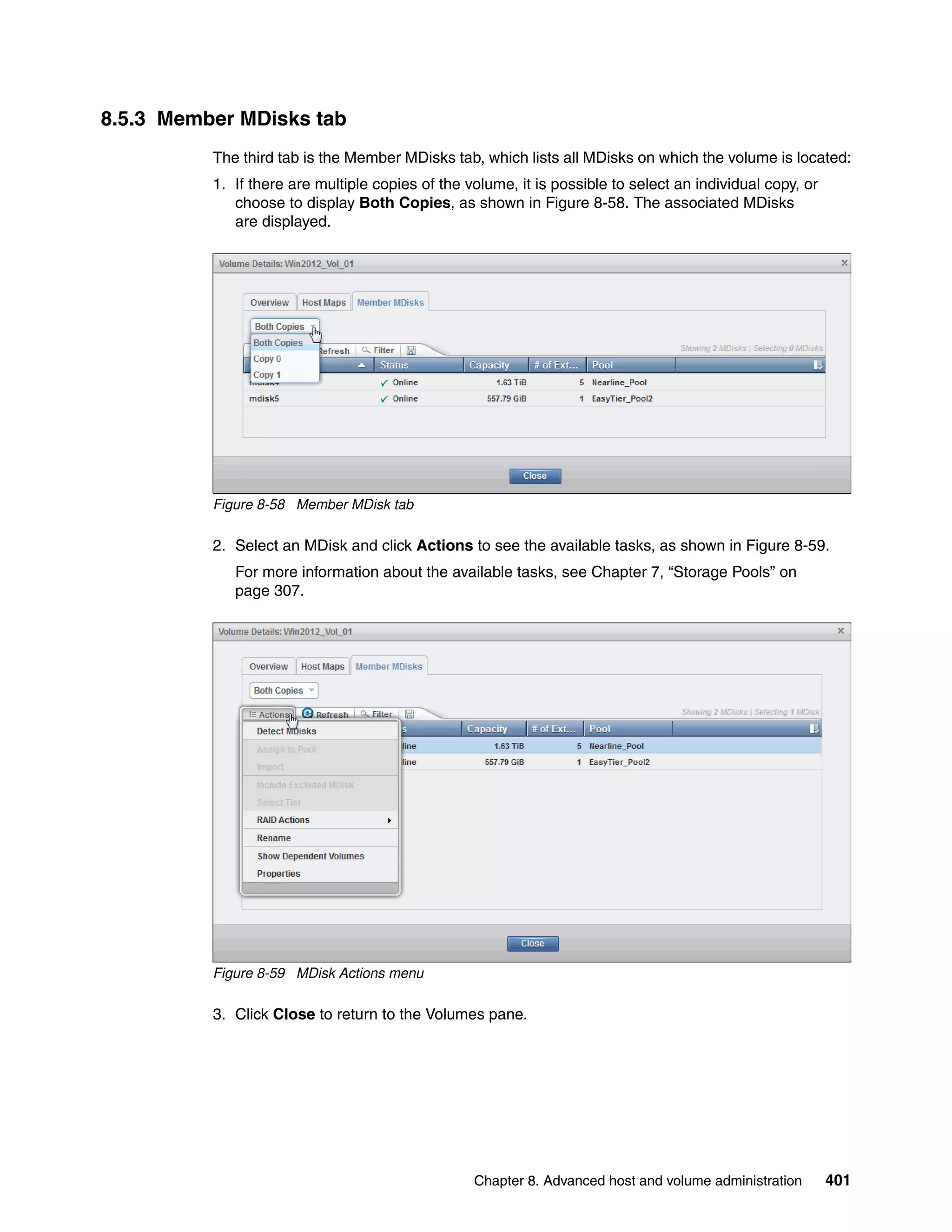 Chapter 8. Advanced host and volume administration 401
8.5.3 Member MDisks tab
The third tab is the Member MDisks tab, which lists all MDisks on which the volume is located:
1. If there are multiple copies of the volume, it is possible to select an individual copy, or
choose to display Both Copies, as shown in Figure 8-58. The associated MDisks
are displayed.
Figure 8-58 Member MDisk tab
2. Select an MDisk and click Actions to see the available tasks, as shown in Figure 8-59.
For more information about the available tasks, see Chapter 7, “Storage Pools” on
page 307.
Figure 8-59 MDisk Actions menu
3. Click Close to return to the Volumes pane.
 