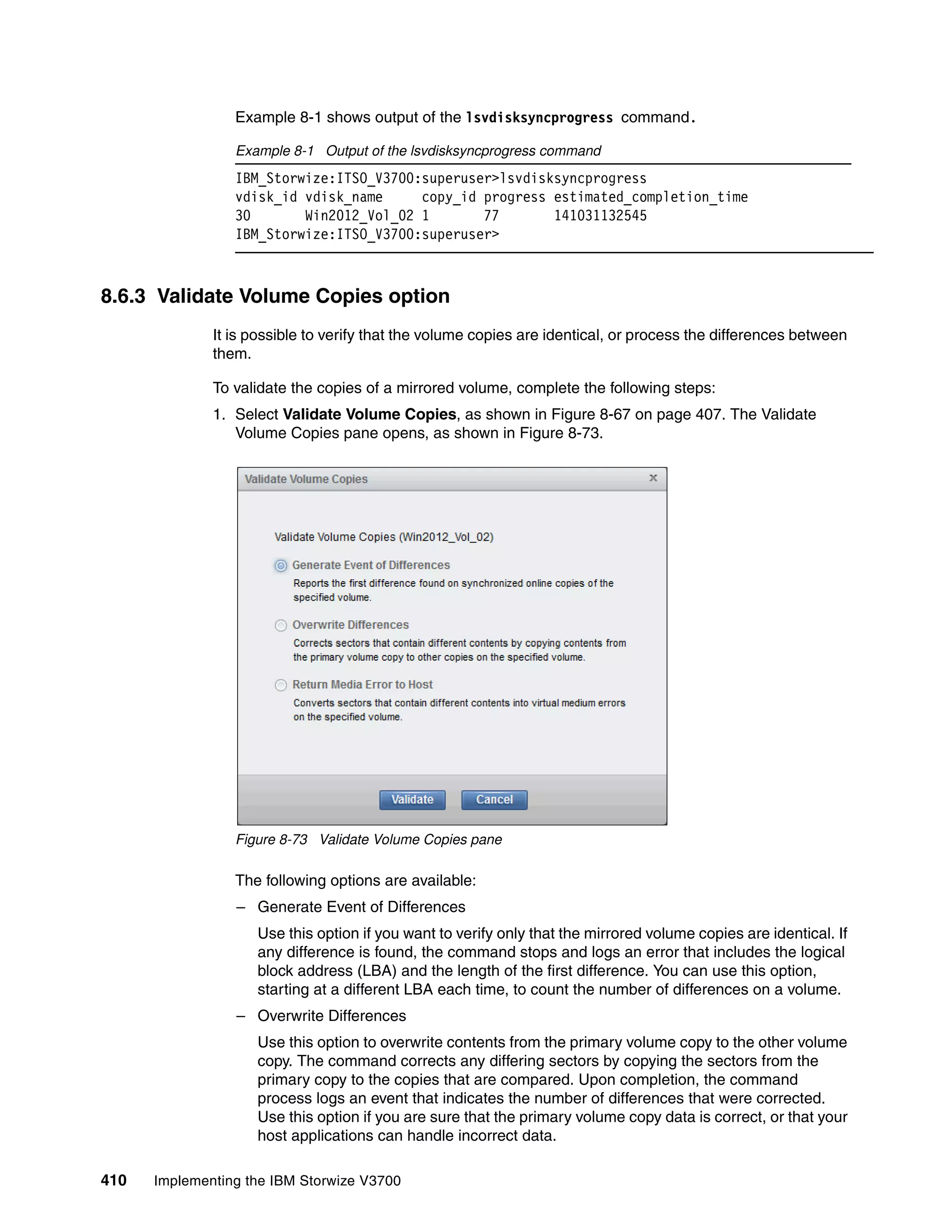 410 Implementing the IBM Storwize V3700
Example 8-1 shows output of the lsvdisksyncprogress command.
Example 8-1 Output of the lsvdisksyncprogress command
IBM_Storwize:ITSO_V3700:superuser>lsvdisksyncprogress
vdisk_id vdisk_name copy_id progress estimated_completion_time
30 Win2012_Vol_02 1 77 141031132545
IBM_Storwize:ITSO_V3700:superuser>
8.6.3 Validate Volume Copies option
It is possible to verify that the volume copies are identical, or process the differences between
them.
To validate the copies of a mirrored volume, complete the following steps:
1. Select Validate Volume Copies, as shown in Figure 8-67 on page 407. The Validate
Volume Copies pane opens, as shown in Figure 8-73.
Figure 8-73 Validate Volume Copies pane
The following options are available:
– Generate Event of Differences
Use this option if you want to verify only that the mirrored volume copies are identical. If
any difference is found, the command stops and logs an error that includes the logical
block address (LBA) and the length of the first difference. You can use this option,
starting at a different LBA each time, to count the number of differences on a volume.
– Overwrite Differences
Use this option to overwrite contents from the primary volume copy to the other volume
copy. The command corrects any differing sectors by copying the sectors from the
primary copy to the copies that are compared. Upon completion, the command
process logs an event that indicates the number of differences that were corrected.
Use this option if you are sure that the primary volume copy data is correct, or that your
host applications can handle incorrect data.
 