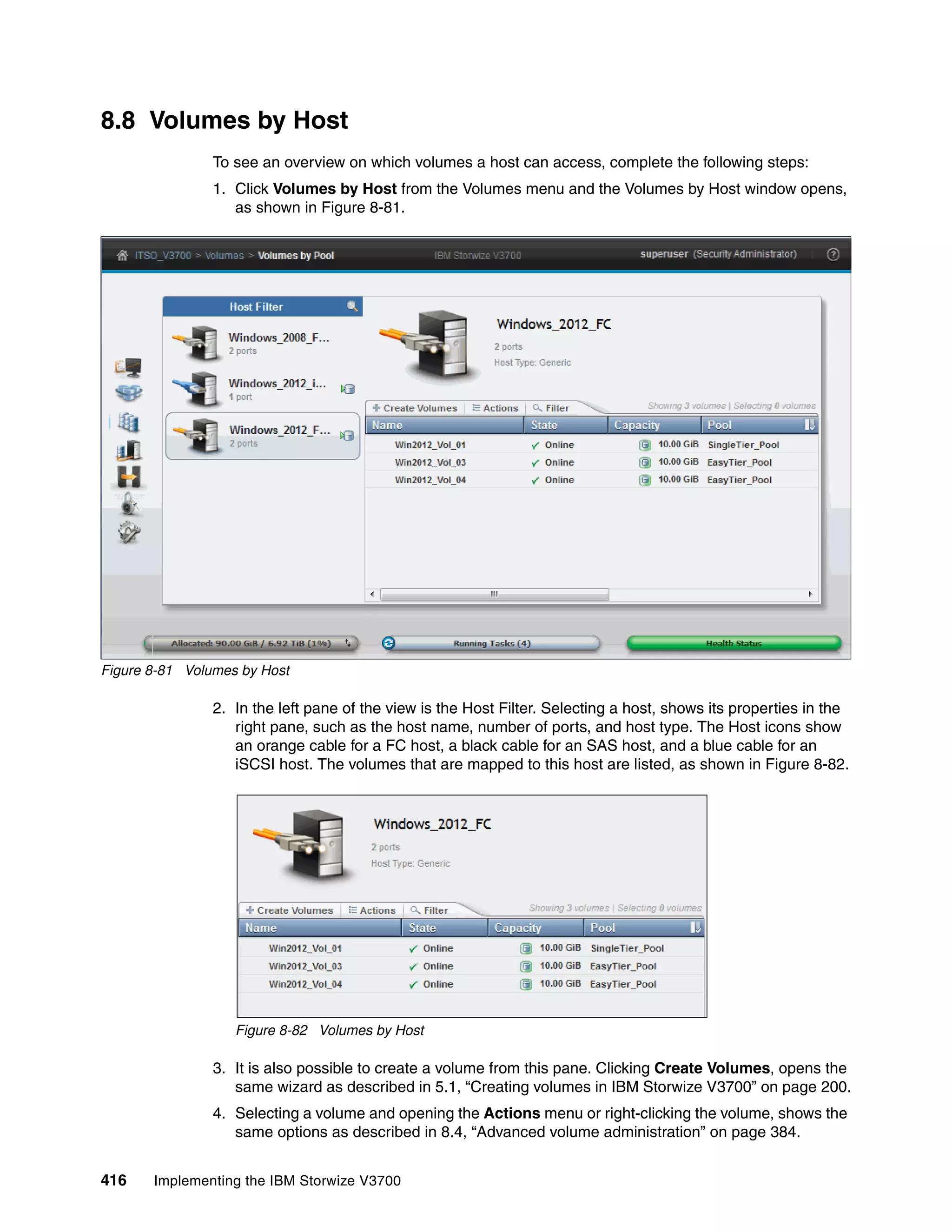 416 Implementing the IBM Storwize V3700
8.8 Volumes by Host
To see an overview on which volumes a host can access, complete the following steps:
1. Click Volumes by Host from the Volumes menu and the Volumes by Host window opens,
as shown in Figure 8-81.
Figure 8-81 Volumes by Host
2. In the left pane of the view is the Host Filter. Selecting a host, shows its properties in the
right pane, such as the host name, number of ports, and host type. The Host icons show
an orange cable for a FC host, a black cable for an SAS host, and a blue cable for an
iSCSI host. The volumes that are mapped to this host are listed, as shown in Figure 8-82.
Figure 8-82 Volumes by Host
3. It is also possible to create a volume from this pane. Clicking Create Volumes, opens the
same wizard as described in 5.1, “Creating volumes in IBM Storwize V3700” on page 200.
4. Selecting a volume and opening the Actions menu or right-clicking the volume, shows the
same options as described in 8.4, “Advanced volume administration” on page 384.
 