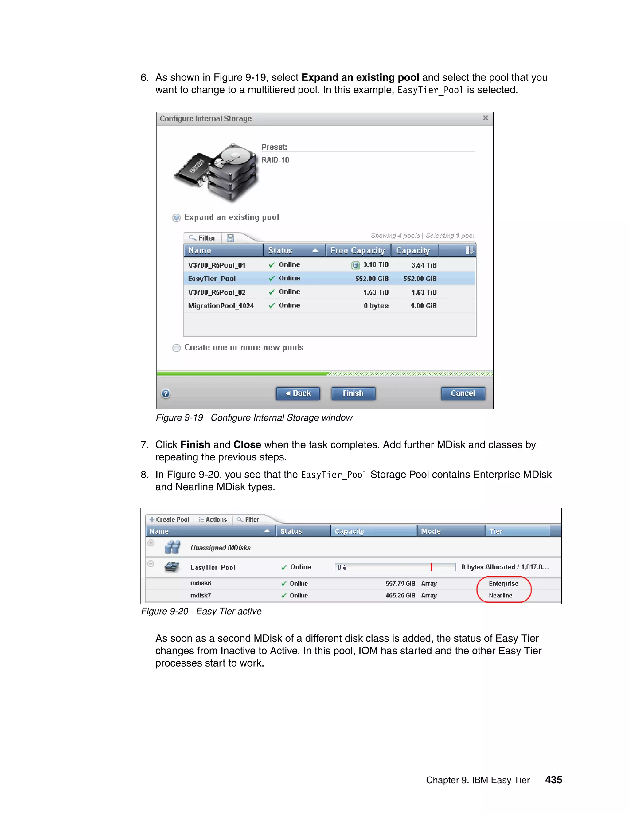 Chapter 9. IBM Easy Tier 435
6. As shown in Figure 9-19, select Expand an existing pool and select the pool that you
want to change to a multitiered pool. In this example, EasyTier_Pool is selected.
Figure 9-19 Configure Internal Storage window
7. Click Finish and Close when the task completes. Add further MDisk and classes by
repeating the previous steps.
8. In Figure 9-20, you see that the EasyTier_Pool Storage Pool contains Enterprise MDisk
and Nearline MDisk types.
Figure 9-20 Easy Tier active
As soon as a second MDisk of a different disk class is added, the status of Easy Tier
changes from Inactive to Active. In this pool, IOM has started and the other Easy Tier
processes start to work.
 