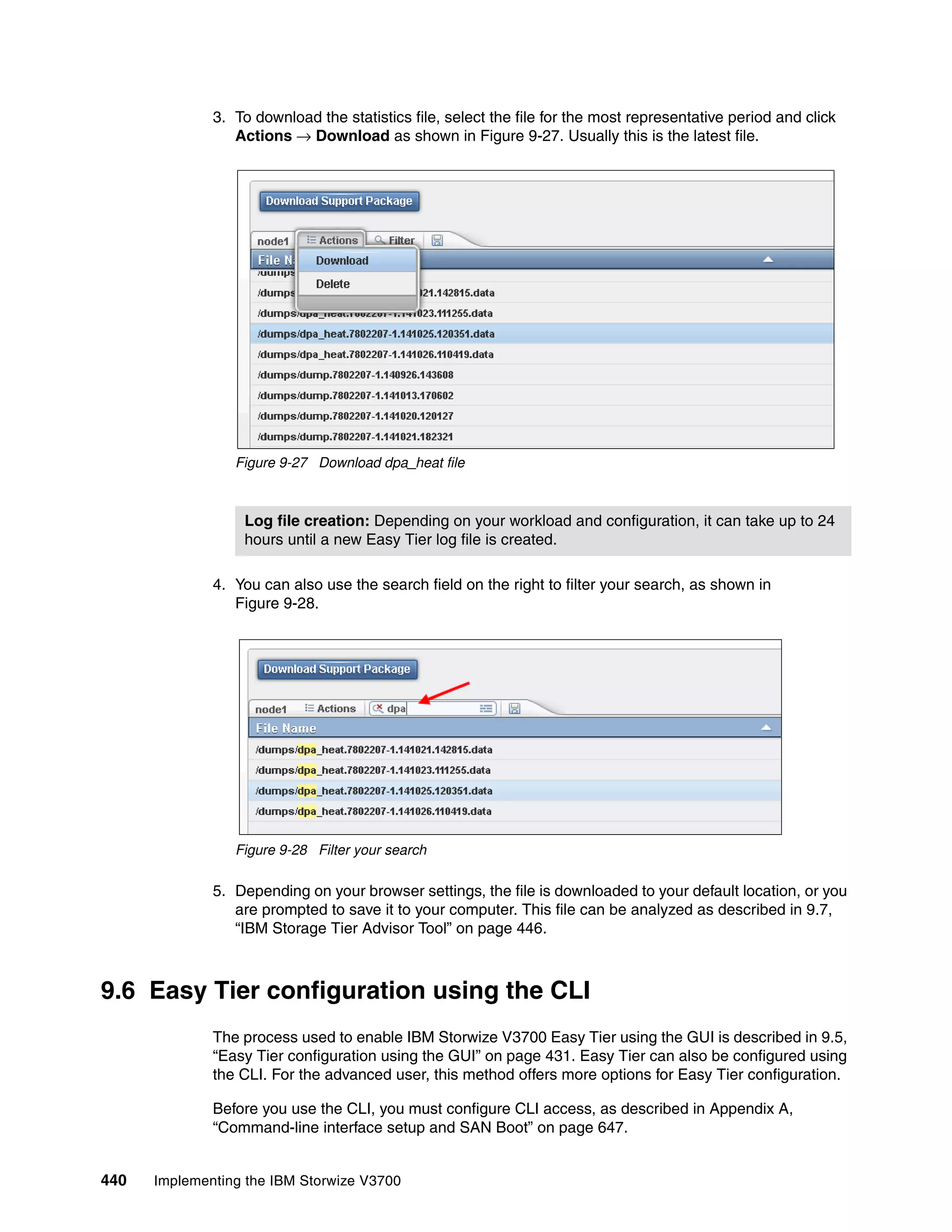 440 Implementing the IBM Storwize V3700
3. To download the statistics file, select the file for the most representative period and click
Actions → Download as shown in Figure 9-27. Usually this is the latest file.
Figure 9-27 Download dpa_heat file
4. You can also use the search field on the right to filter your search, as shown in
Figure 9-28.
Figure 9-28 Filter your search
5. Depending on your browser settings, the file is downloaded to your default location, or you
are prompted to save it to your computer. This file can be analyzed as described in 9.7,
“IBM Storage Tier Advisor Tool” on page 446.
9.6 Easy Tier configuration using the CLI
The process used to enable IBM Storwize V3700 Easy Tier using the GUI is described in 9.5,
“Easy Tier configuration using the GUI” on page 431. Easy Tier can also be configured using
the CLI. For the advanced user, this method offers more options for Easy Tier configuration.
Before you use the CLI, you must configure CLI access, as described in Appendix A,
“Command-line interface setup and SAN Boot” on page 647.
Log file creation: Depending on your workload and configuration, it can take up to 24
hours until a new Easy Tier log file is created.
 