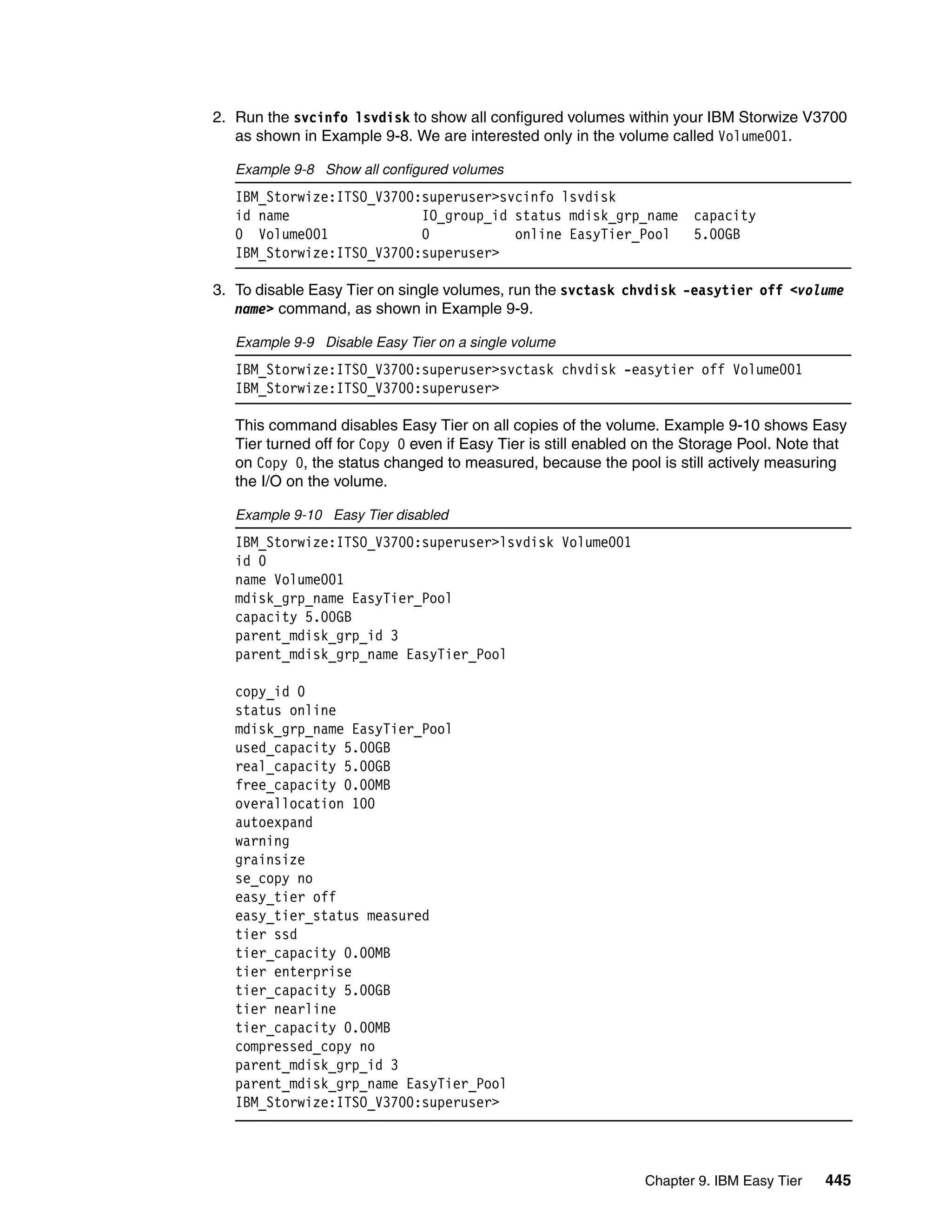 Chapter 9. IBM Easy Tier 445
2. Run the svcinfo lsvdisk to show all configured volumes within your IBM Storwize V3700
as shown in Example 9-8. We are interested only in the volume called Volume001.
Example 9-8 Show all configured volumes
IBM_Storwize:ITSO_V3700:superuser>svcinfo lsvdisk
id name IO_group_id status mdisk_grp_name capacity
0 Volume001 0 online EasyTier_Pool 5.00GB
IBM_Storwize:ITSO_V3700:superuser>
3. To disable Easy Tier on single volumes, run the svctask chvdisk -easytier off <volume
name> command, as shown in Example 9-9.
Example 9-9 Disable Easy Tier on a single volume
IBM_Storwize:ITSO_V3700:superuser>svctask chvdisk -easytier off Volume001
IBM_Storwize:ITSO_V3700:superuser>
This command disables Easy Tier on all copies of the volume. Example 9-10 shows Easy
Tier turned off for Copy 0 even if Easy Tier is still enabled on the Storage Pool. Note that
on Copy 0, the status changed to measured, because the pool is still actively measuring
the I/O on the volume.
Example 9-10 Easy Tier disabled
IBM_Storwize:ITSO_V3700:superuser>lsvdisk Volume001
id 0
name Volume001
mdisk_grp_name EasyTier_Pool
capacity 5.00GB
parent_mdisk_grp_id 3
parent_mdisk_grp_name EasyTier_Pool
copy_id 0
status online
mdisk_grp_name EasyTier_Pool
used_capacity 5.00GB
real_capacity 5.00GB
free_capacity 0.00MB
overallocation 100
autoexpand
warning
grainsize
se_copy no
easy_tier off
easy_tier_status measured
tier ssd
tier_capacity 0.00MB
tier enterprise
tier_capacity 5.00GB
tier nearline
tier_capacity 0.00MB
compressed_copy no
parent_mdisk_grp_id 3
parent_mdisk_grp_name EasyTier_Pool
IBM_Storwize:ITSO_V3700:superuser>
 