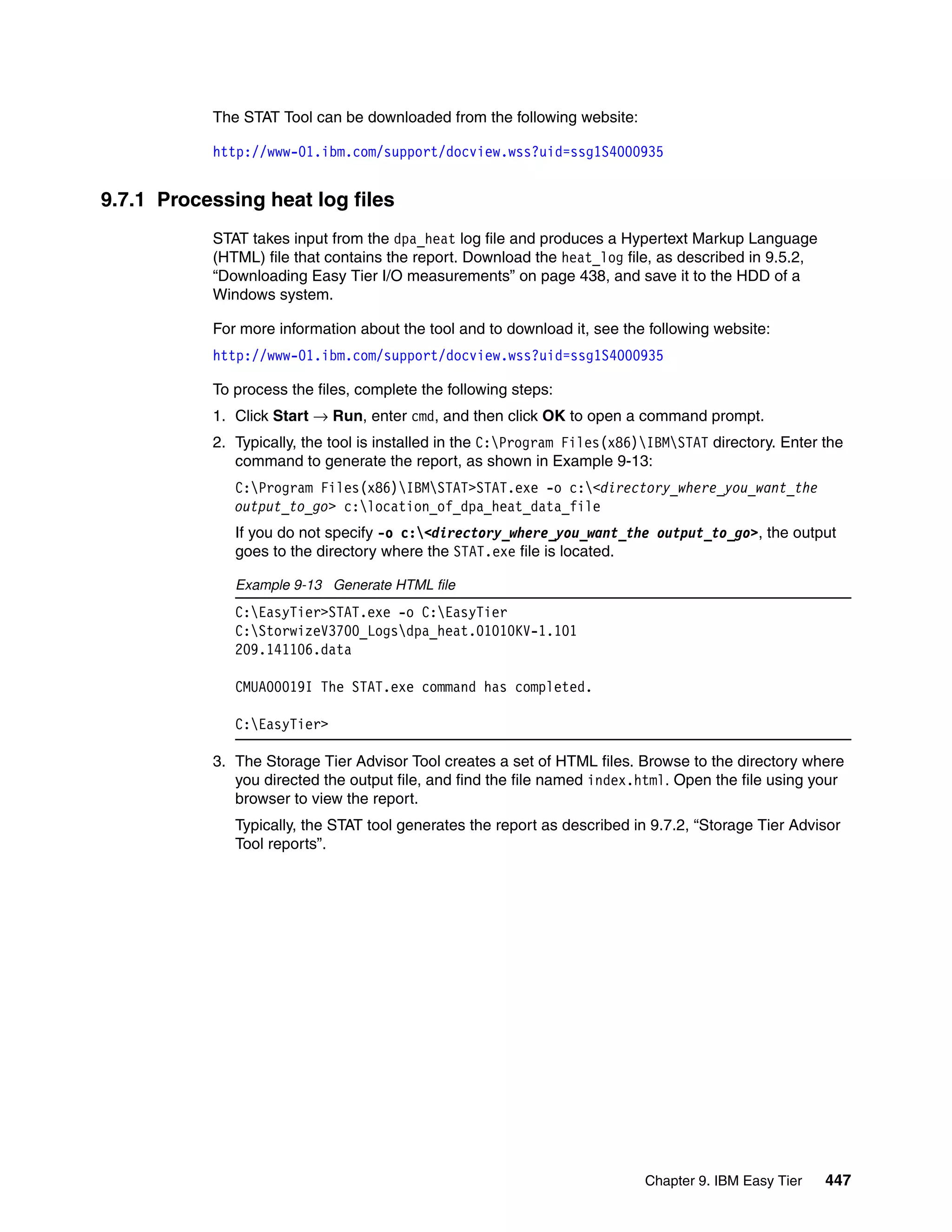 Chapter 9. IBM Easy Tier 447
The STAT Tool can be downloaded from the following website:
http://www-01.ibm.com/support/docview.wss?uid=ssg1S4000935
9.7.1 Processing heat log files
STAT takes input from the dpa_heat log file and produces a Hypertext Markup Language
(HTML) file that contains the report. Download the heat_log file, as described in 9.5.2,
“Downloading Easy Tier I/O measurements” on page 438, and save it to the HDD of a
Windows system.
For more information about the tool and to download it, see the following website:
http://www-01.ibm.com/support/docview.wss?uid=ssg1S4000935
To process the files, complete the following steps:
1. Click Start → Run, enter cmd, and then click OK to open a command prompt.
2. Typically, the tool is installed in the C:Program Files(x86)IBMSTAT directory. Enter the
command to generate the report, as shown in Example 9-13:
C:Program Files(x86)IBMSTAT>STAT.exe -o c:<directory_where_you_want_the
output_to_go> c:location_of_dpa_heat_data_file
If you do not specify -o c:<directory_where_you_want_the output_to_go>, the output
goes to the directory where the STAT.exe file is located.
Example 9-13 Generate HTML file
C:EasyTier>STAT.exe -o C:EasyTier
C:StorwizeV3700_Logsdpa_heat.01010KV-1.101
209.141106.data
CMUA00019I The STAT.exe command has completed.
C:EasyTier>
3. The Storage Tier Advisor Tool creates a set of HTML files. Browse to the directory where
you directed the output file, and find the file named index.html. Open the file using your
browser to view the report.
Typically, the STAT tool generates the report as described in 9.7.2, “Storage Tier Advisor
Tool reports”.
 