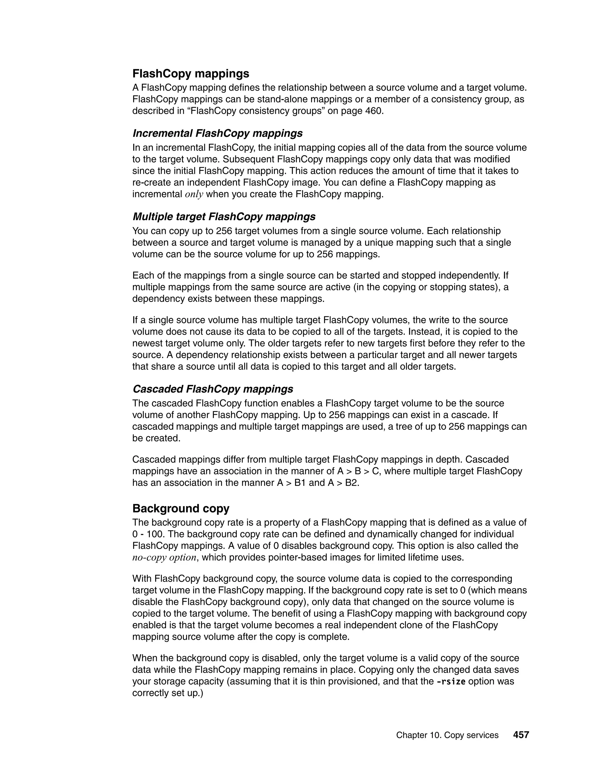 Chapter 10. Copy services 457
FlashCopy mappings
A FlashCopy mapping defines the relationship between a source volume and a target volume.
FlashCopy mappings can be stand-alone mappings or a member of a consistency group, as
described in “FlashCopy consistency groups” on page 460.
Incremental FlashCopy mappings
In an incremental FlashCopy, the initial mapping copies all of the data from the source volume
to the target volume. Subsequent FlashCopy mappings copy only data that was modified
since the initial FlashCopy mapping. This action reduces the amount of time that it takes to
re-create an independent FlashCopy image. You can define a FlashCopy mapping as
incremental only when you create the FlashCopy mapping.
Multiple target FlashCopy mappings
You can copy up to 256 target volumes from a single source volume. Each relationship
between a source and target volume is managed by a unique mapping such that a single
volume can be the source volume for up to 256 mappings.
Each of the mappings from a single source can be started and stopped independently. If
multiple mappings from the same source are active (in the copying or stopping states), a
dependency exists between these mappings.
If a single source volume has multiple target FlashCopy volumes, the write to the source
volume does not cause its data to be copied to all of the targets. Instead, it is copied to the
newest target volume only. The older targets refer to new targets first before they refer to the
source. A dependency relationship exists between a particular target and all newer targets
that share a source until all data is copied to this target and all older targets.
Cascaded FlashCopy mappings
The cascaded FlashCopy function enables a FlashCopy target volume to be the source
volume of another FlashCopy mapping. Up to 256 mappings can exist in a cascade. If
cascaded mappings and multiple target mappings are used, a tree of up to 256 mappings can
be created.
Cascaded mappings differ from multiple target FlashCopy mappings in depth. Cascaded
mappings have an association in the manner of A > B > C, where multiple target FlashCopy
has an association in the manner A > B1 and A > B2.
Background copy
The background copy rate is a property of a FlashCopy mapping that is defined as a value of
0 - 100. The background copy rate can be defined and dynamically changed for individual
FlashCopy mappings. A value of 0 disables background copy. This option is also called the
no-copy option, which provides pointer-based images for limited lifetime uses.
With FlashCopy background copy, the source volume data is copied to the corresponding
target volume in the FlashCopy mapping. If the background copy rate is set to 0 (which means
disable the FlashCopy background copy), only data that changed on the source volume is
copied to the target volume. The benefit of using a FlashCopy mapping with background copy
enabled is that the target volume becomes a real independent clone of the FlashCopy
mapping source volume after the copy is complete.
When the background copy is disabled, only the target volume is a valid copy of the source
data while the FlashCopy mapping remains in place. Copying only the changed data saves
your storage capacity (assuming that it is thin provisioned, and that the -rsize option was
correctly set up.)
 