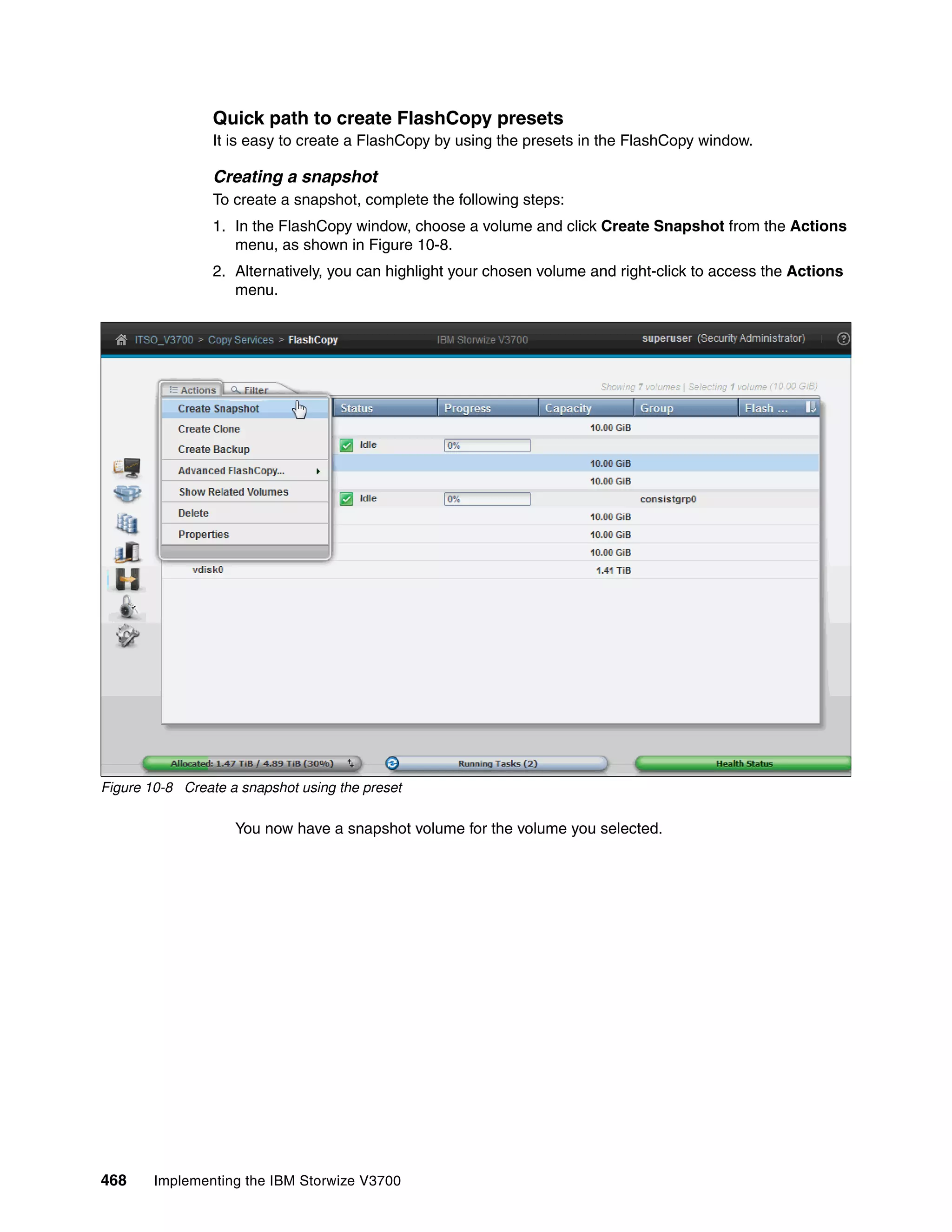 468 Implementing the IBM Storwize V3700
Quick path to create FlashCopy presets
It is easy to create a FlashCopy by using the presets in the FlashCopy window.
Creating a snapshot
To create a snapshot, complete the following steps:
1. In the FlashCopy window, choose a volume and click Create Snapshot from the Actions
menu, as shown in Figure 10-8.
2. Alternatively, you can highlight your chosen volume and right-click to access the Actions
menu.
Figure 10-8 Create a snapshot using the preset
You now have a snapshot volume for the volume you selected.
 