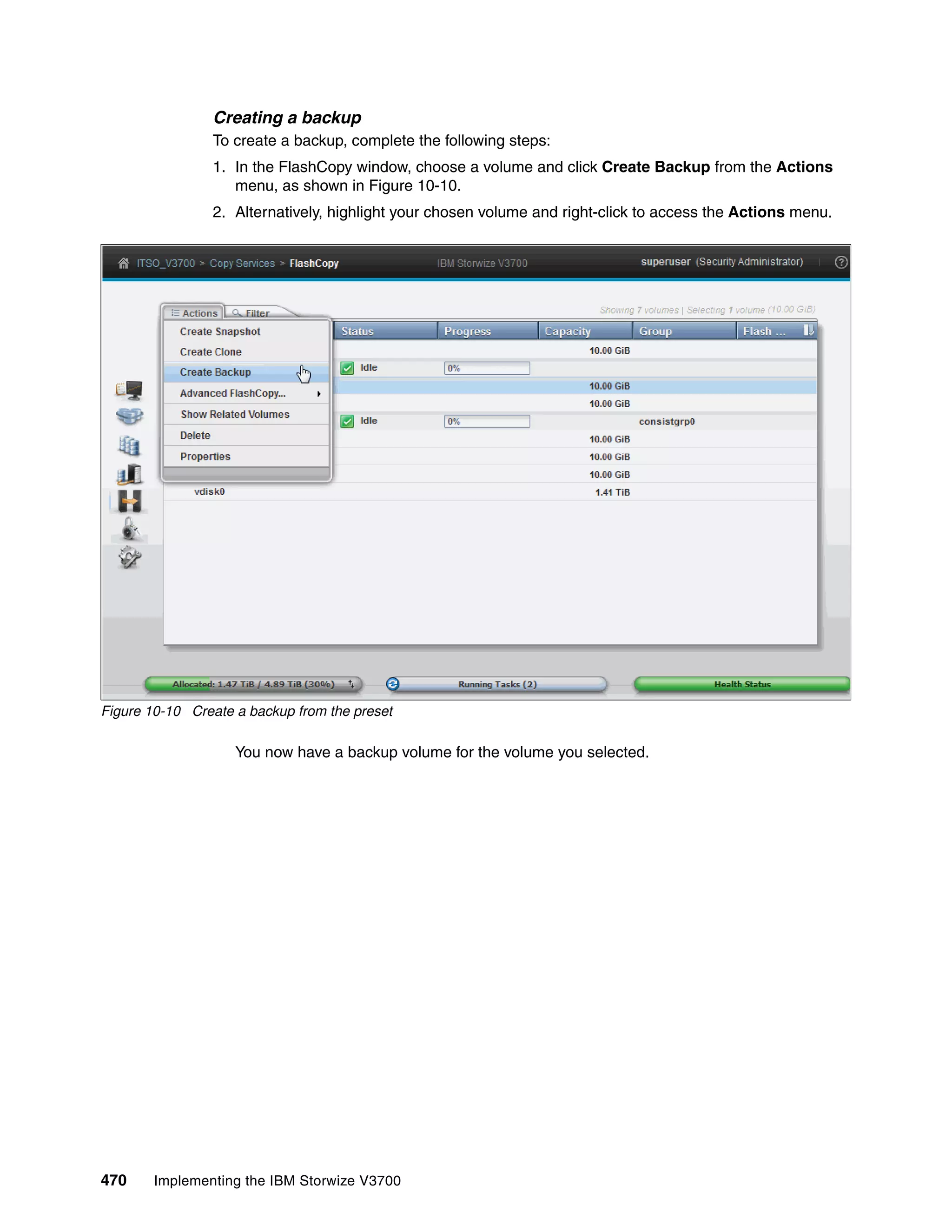 470 Implementing the IBM Storwize V3700
Creating a backup
To create a backup, complete the following steps:
1. In the FlashCopy window, choose a volume and click Create Backup from the Actions
menu, as shown in Figure 10-10.
2. Alternatively, highlight your chosen volume and right-click to access the Actions menu.
Figure 10-10 Create a backup from the preset
You now have a backup volume for the volume you selected.
 