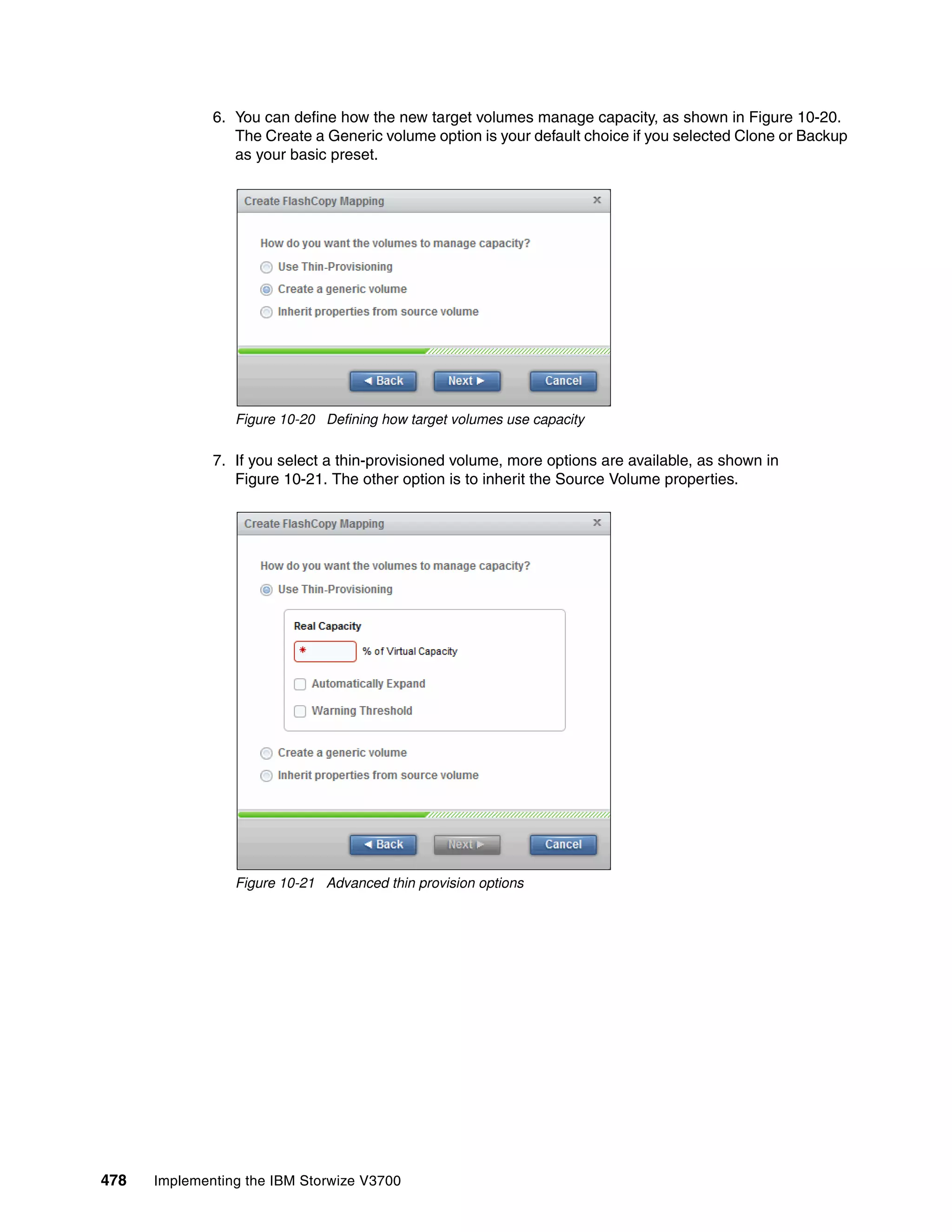478 Implementing the IBM Storwize V3700
6. You can define how the new target volumes manage capacity, as shown in Figure 10-20.
The Create a Generic volume option is your default choice if you selected Clone or Backup
as your basic preset.
Figure 10-20 Defining how target volumes use capacity
7. If you select a thin-provisioned volume, more options are available, as shown in
Figure 10-21. The other option is to inherit the Source Volume properties.
Figure 10-21 Advanced thin provision options
 