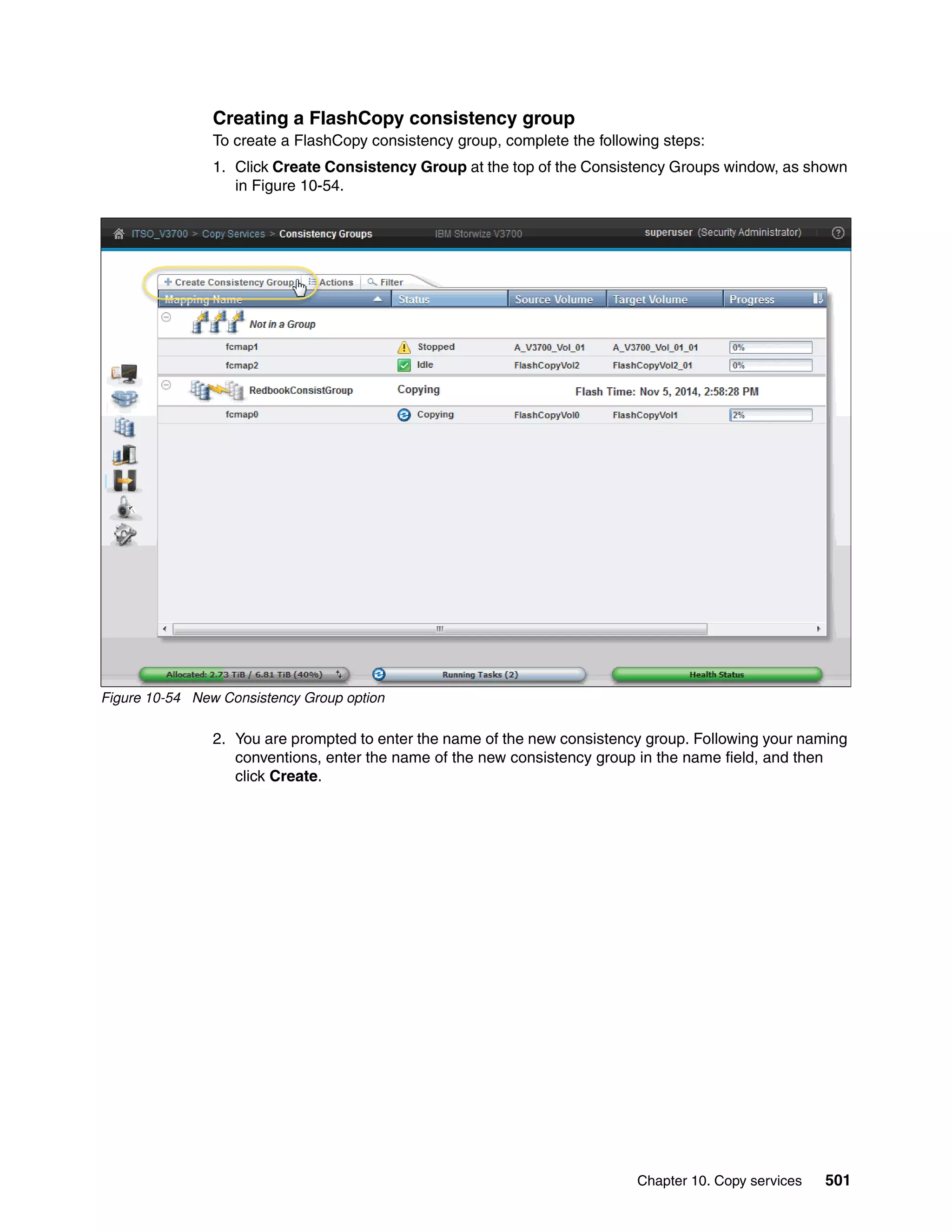Chapter 10. Copy services 501
Creating a FlashCopy consistency group
To create a FlashCopy consistency group, complete the following steps:
1. Click Create Consistency Group at the top of the Consistency Groups window, as shown
in Figure 10-54.
Figure 10-54 New Consistency Group option
2. You are prompted to enter the name of the new consistency group. Following your naming
conventions, enter the name of the new consistency group in the name field, and then
click Create.
 