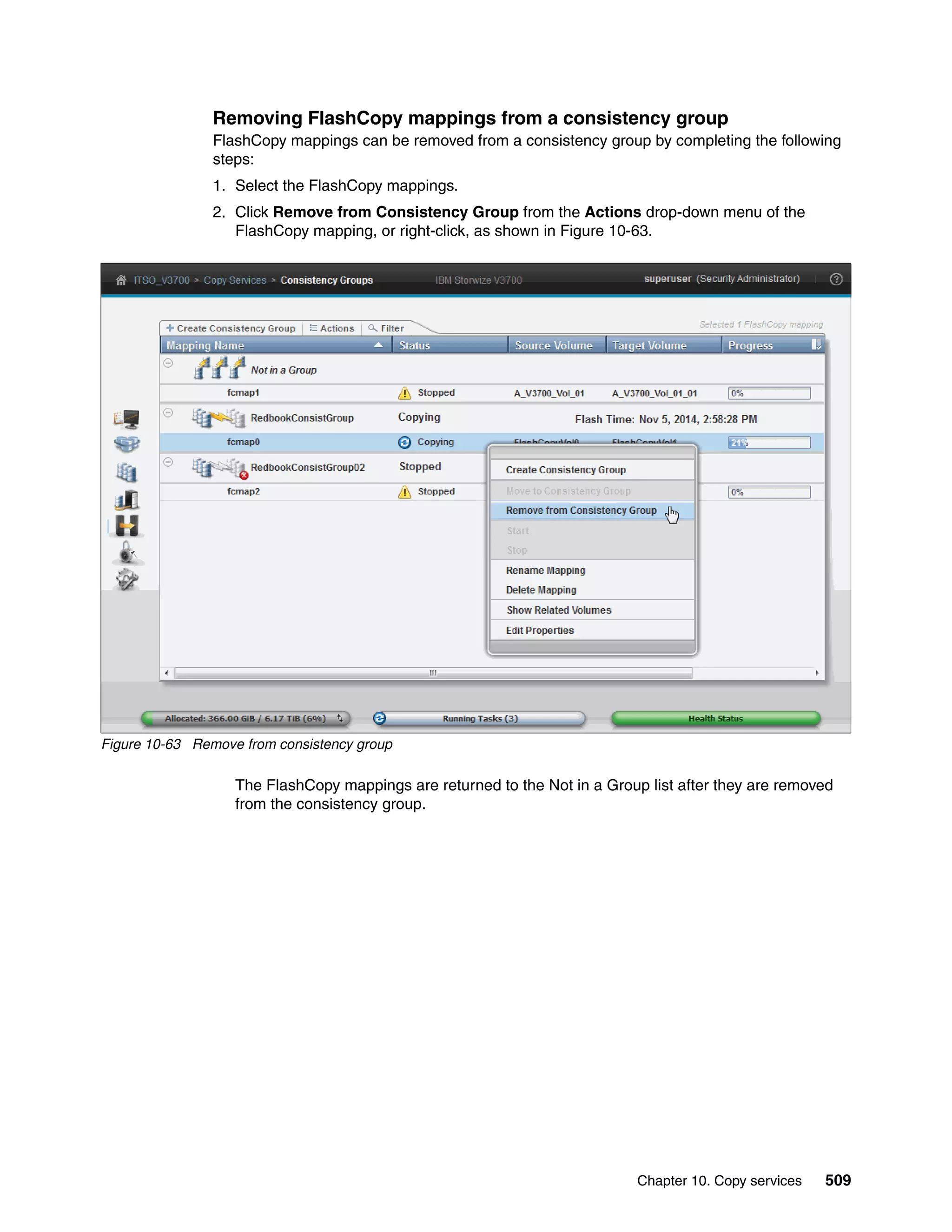 Chapter 10. Copy services 509
Removing FlashCopy mappings from a consistency group
FlashCopy mappings can be removed from a consistency group by completing the following
steps:
1. Select the FlashCopy mappings.
2. Click Remove from Consistency Group from the Actions drop-down menu of the
FlashCopy mapping, or right-click, as shown in Figure 10-63.
Figure 10-63 Remove from consistency group
The FlashCopy mappings are returned to the Not in a Group list after they are removed
from the consistency group.
 