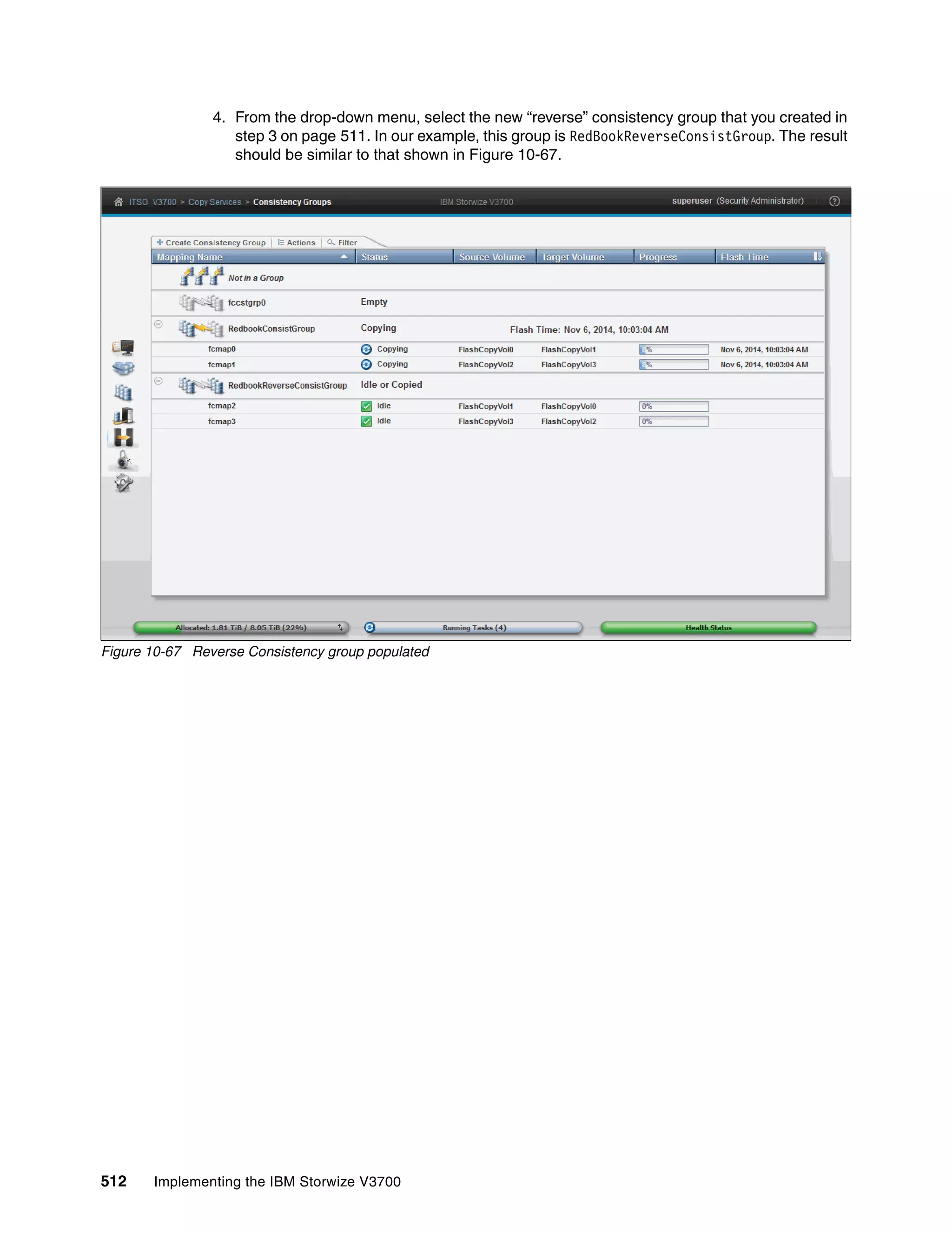 512 Implementing the IBM Storwize V3700
4. From the drop-down menu, select the new “reverse” consistency group that you created in
step 3 on page 511. In our example, this group is RedBookReverseConsistGroup. The result
should be similar to that shown in Figure 10-67.
Figure 10-67 Reverse Consistency group populated
 