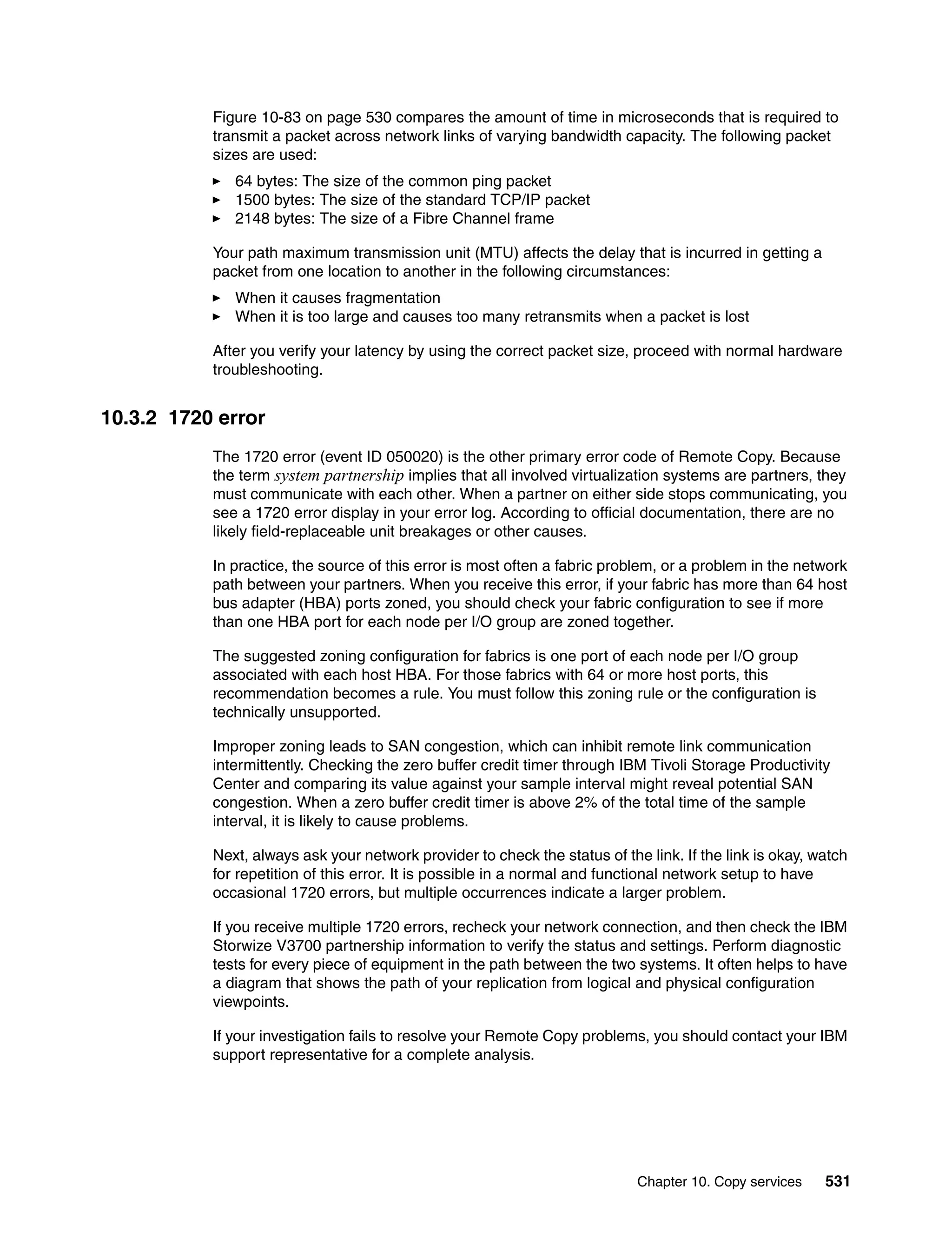 Chapter 10. Copy services 531
Figure 10-83 on page 530 compares the amount of time in microseconds that is required to
transmit a packet across network links of varying bandwidth capacity. The following packet
sizes are used:
64 bytes: The size of the common ping packet
1500 bytes: The size of the standard TCP/IP packet
2148 bytes: The size of a Fibre Channel frame
Your path maximum transmission unit (MTU) affects the delay that is incurred in getting a
packet from one location to another in the following circumstances:
When it causes fragmentation
When it is too large and causes too many retransmits when a packet is lost
After you verify your latency by using the correct packet size, proceed with normal hardware
troubleshooting.
10.3.2 1720 error
The 1720 error (event ID 050020) is the other primary error code of Remote Copy. Because
the term system partnership implies that all involved virtualization systems are partners, they
must communicate with each other. When a partner on either side stops communicating, you
see a 1720 error display in your error log. According to official documentation, there are no
likely field-replaceable unit breakages or other causes.
In practice, the source of this error is most often a fabric problem, or a problem in the network
path between your partners. When you receive this error, if your fabric has more than 64 host
bus adapter (HBA) ports zoned, you should check your fabric configuration to see if more
than one HBA port for each node per I/O group are zoned together.
The suggested zoning configuration for fabrics is one port of each node per I/O group
associated with each host HBA. For those fabrics with 64 or more host ports, this
recommendation becomes a rule. You must follow this zoning rule or the configuration is
technically unsupported.
Improper zoning leads to SAN congestion, which can inhibit remote link communication
intermittently. Checking the zero buffer credit timer through IBM Tivoli Storage Productivity
Center and comparing its value against your sample interval might reveal potential SAN
congestion. When a zero buffer credit timer is above 2% of the total time of the sample
interval, it is likely to cause problems.
Next, always ask your network provider to check the status of the link. If the link is okay, watch
for repetition of this error. It is possible in a normal and functional network setup to have
occasional 1720 errors, but multiple occurrences indicate a larger problem.
If you receive multiple 1720 errors, recheck your network connection, and then check the IBM
Storwize V3700 partnership information to verify the status and settings. Perform diagnostic
tests for every piece of equipment in the path between the two systems. It often helps to have
a diagram that shows the path of your replication from logical and physical configuration
viewpoints.
If your investigation fails to resolve your Remote Copy problems, you should contact your IBM
support representative for a complete analysis.
 
