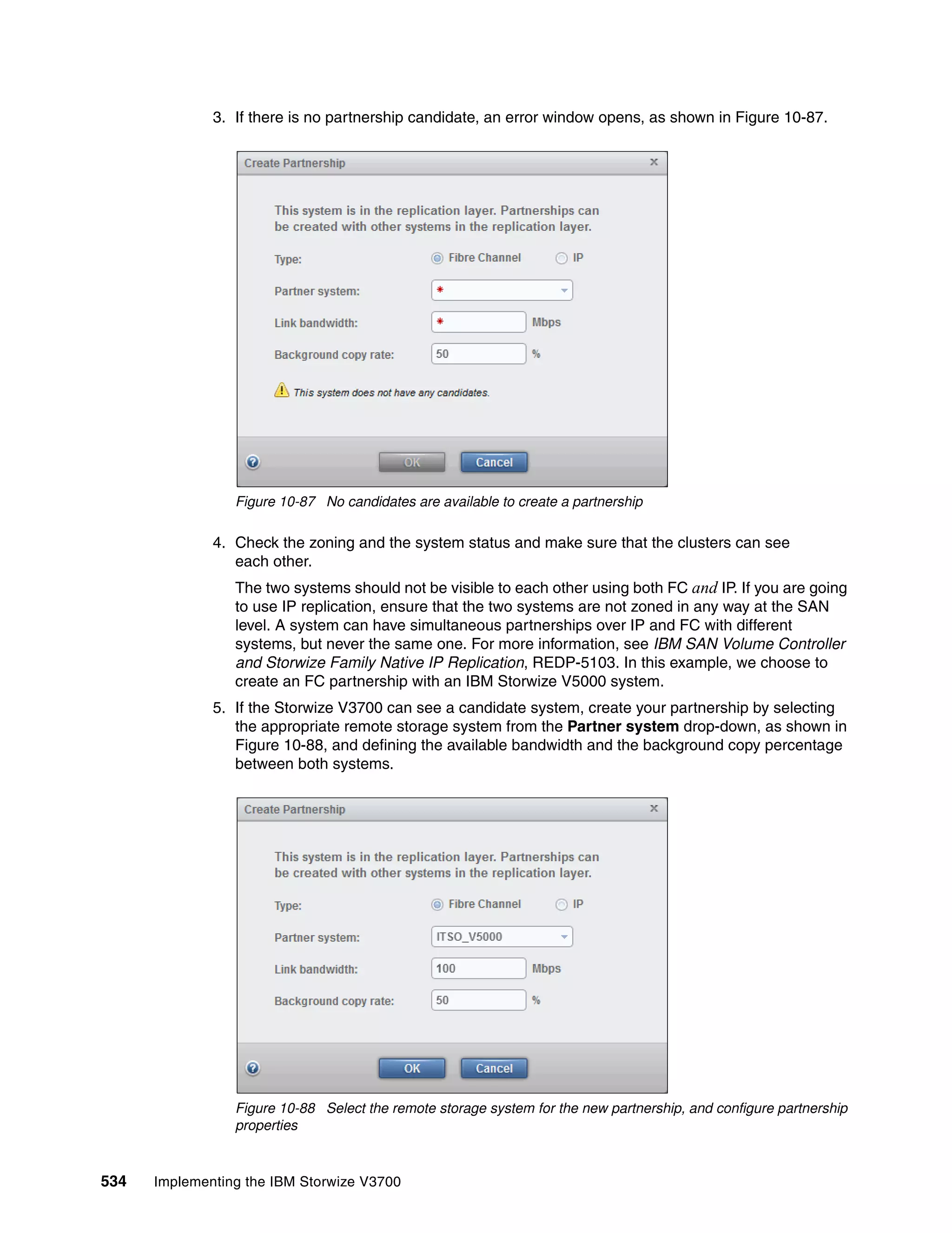 534 Implementing the IBM Storwize V3700
3. If there is no partnership candidate, an error window opens, as shown in Figure 10-87.
Figure 10-87 No candidates are available to create a partnership
4. Check the zoning and the system status and make sure that the clusters can see
each other.
The two systems should not be visible to each other using both FC and IP. If you are going
to use IP replication, ensure that the two systems are not zoned in any way at the SAN
level. A system can have simultaneous partnerships over IP and FC with different
systems, but never the same one. For more information, see IBM SAN Volume Controller
and Storwize Family Native IP Replication, REDP-5103. In this example, we choose to
create an FC partnership with an IBM Storwize V5000 system.
5. If the Storwize V3700 can see a candidate system, create your partnership by selecting
the appropriate remote storage system from the Partner system drop-down, as shown in
Figure 10-88, and defining the available bandwidth and the background copy percentage
between both systems.
Figure 10-88 Select the remote storage system for the new partnership, and configure partnership
properties
 