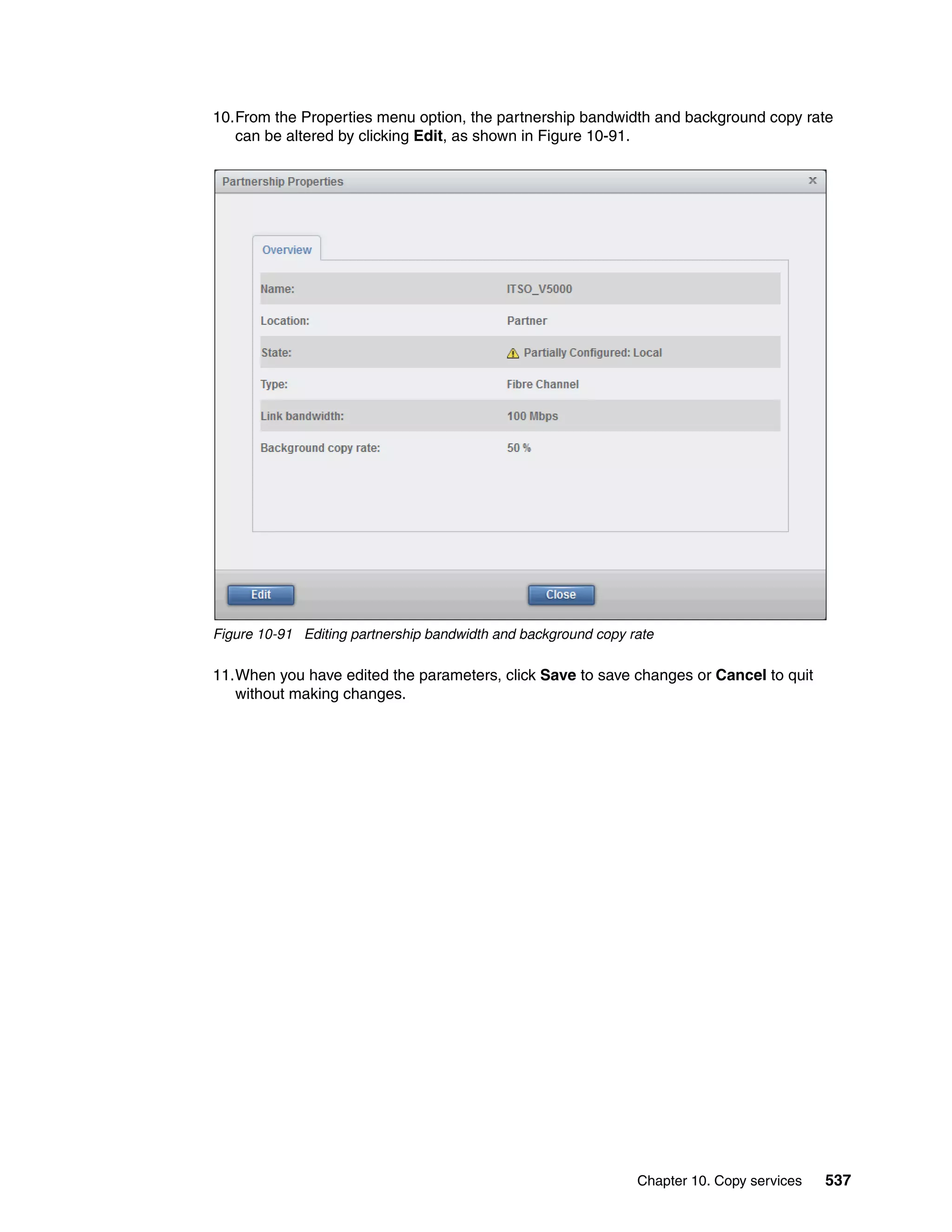 Chapter 10. Copy services 537
10.From the Properties menu option, the partnership bandwidth and background copy rate
can be altered by clicking Edit, as shown in Figure 10-91.
Figure 10-91 Editing partnership bandwidth and background copy rate
11.When you have edited the parameters, click Save to save changes or Cancel to quit
without making changes.
 