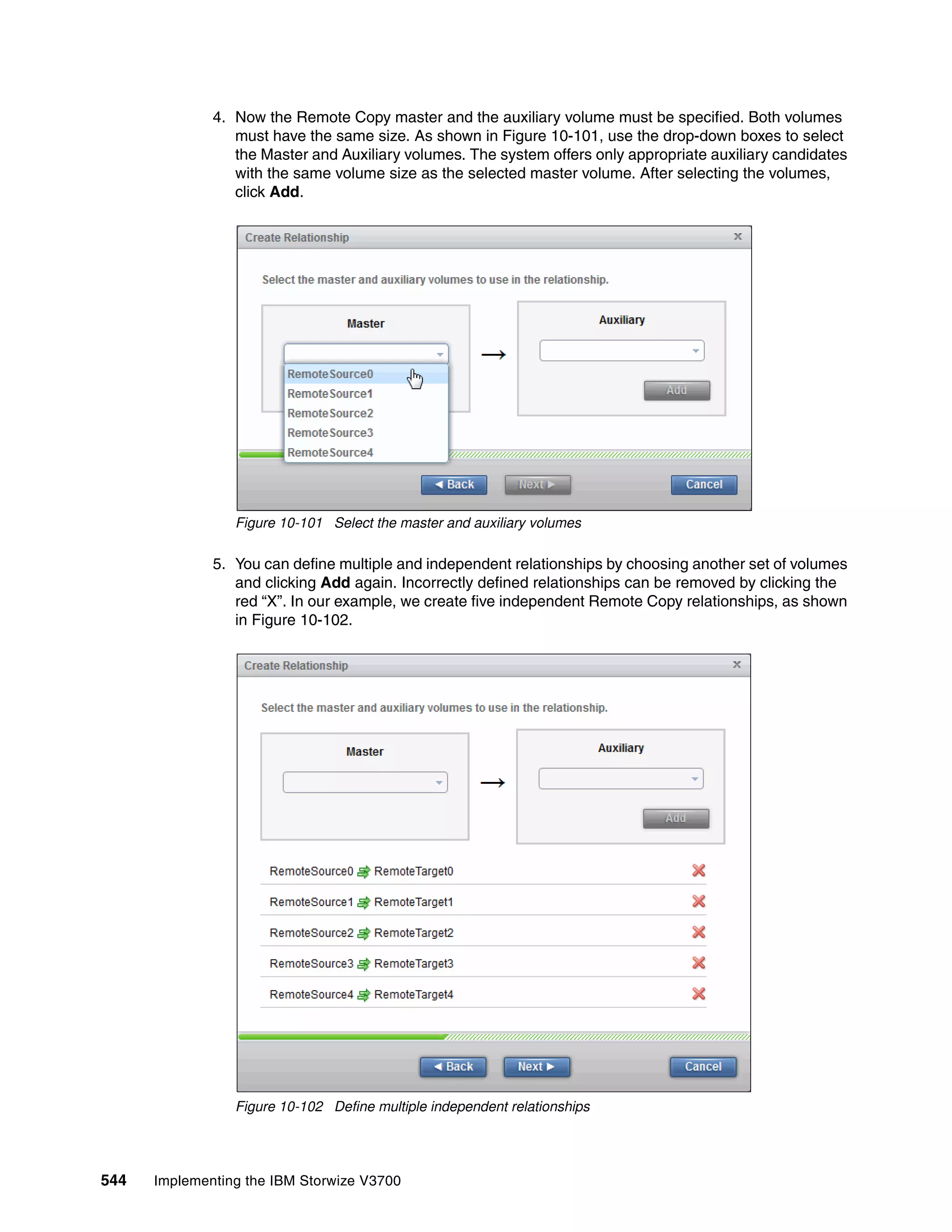 544 Implementing the IBM Storwize V3700
4. Now the Remote Copy master and the auxiliary volume must be specified. Both volumes
must have the same size. As shown in Figure 10-101, use the drop-down boxes to select
the Master and Auxiliary volumes. The system offers only appropriate auxiliary candidates
with the same volume size as the selected master volume. After selecting the volumes,
click Add.
Figure 10-101 Select the master and auxiliary volumes
5. You can define multiple and independent relationships by choosing another set of volumes
and clicking Add again. Incorrectly defined relationships can be removed by clicking the
red “X”. In our example, we create five independent Remote Copy relationships, as shown
in Figure 10-102.
Figure 10-102 Define multiple independent relationships
 