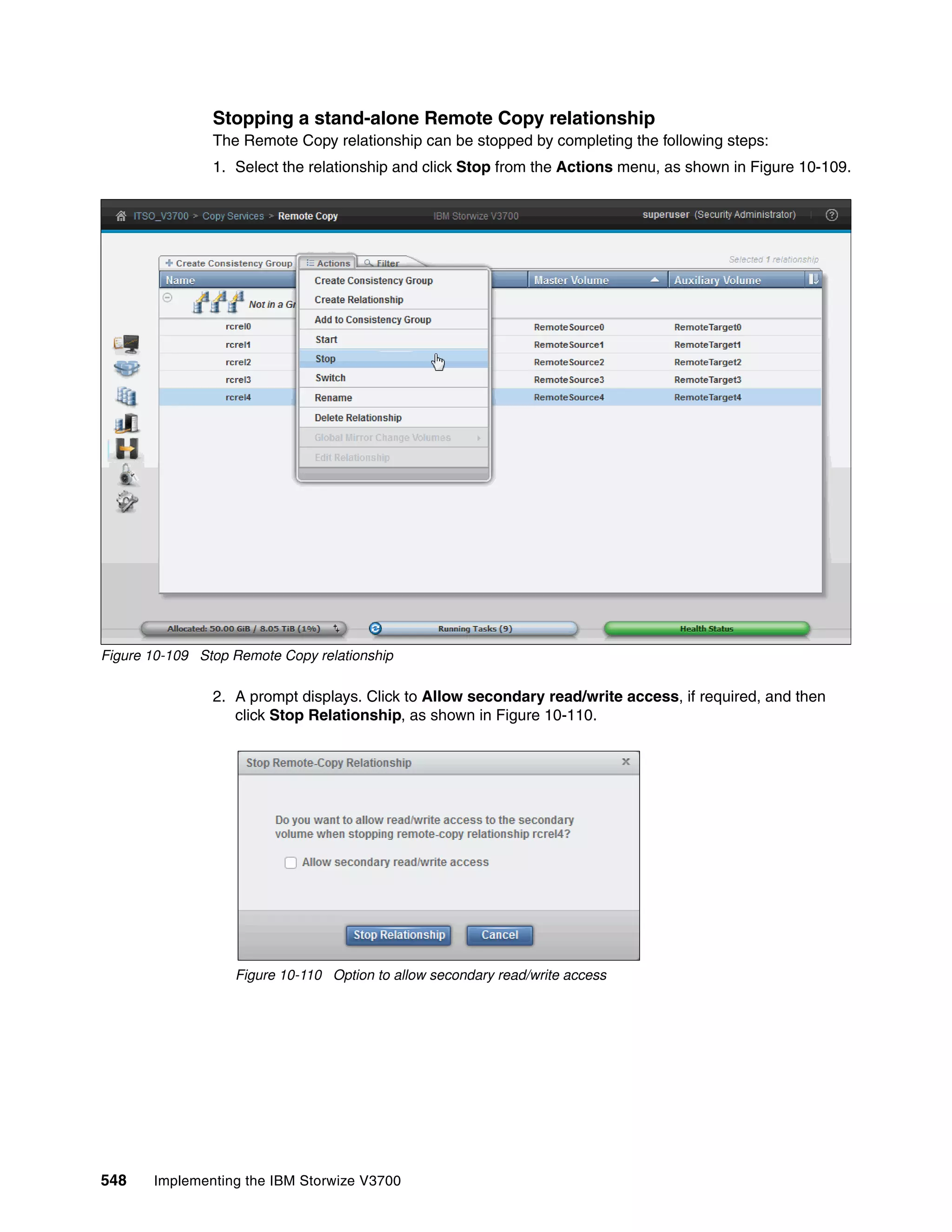 548 Implementing the IBM Storwize V3700
Stopping a stand-alone Remote Copy relationship
The Remote Copy relationship can be stopped by completing the following steps:
1. Select the relationship and click Stop from the Actions menu, as shown in Figure 10-109.
Figure 10-109 Stop Remote Copy relationship
2. A prompt displays. Click to Allow secondary read/write access, if required, and then
click Stop Relationship, as shown in Figure 10-110.
Figure 10-110 Option to allow secondary read/write access
 