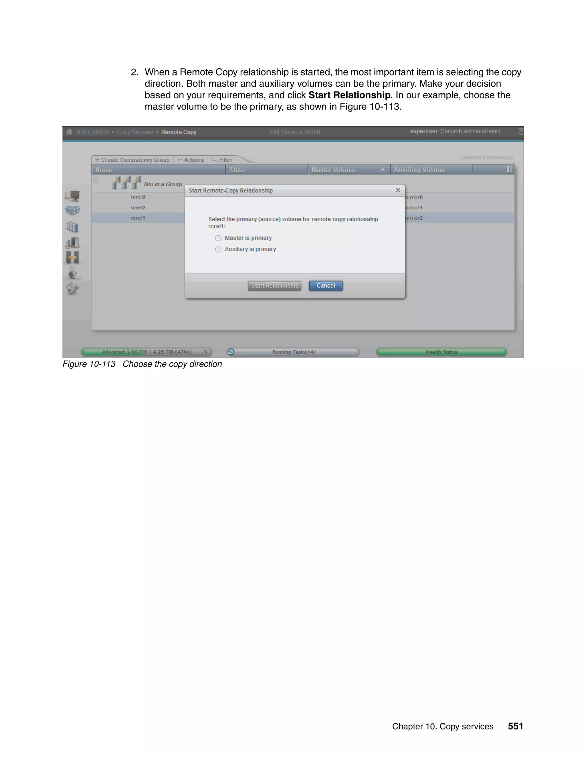 Chapter 10. Copy services 551
2. When a Remote Copy relationship is started, the most important item is selecting the copy
direction. Both master and auxiliary volumes can be the primary. Make your decision
based on your requirements, and click Start Relationship. In our example, choose the
master volume to be the primary, as shown in Figure 10-113.
Figure 10-113 Choose the copy direction
 