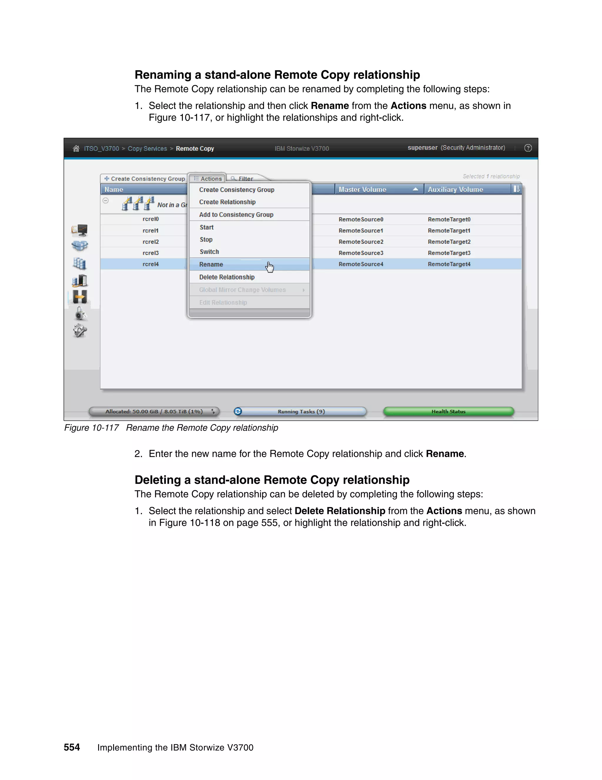 554 Implementing the IBM Storwize V3700
Renaming a stand-alone Remote Copy relationship
The Remote Copy relationship can be renamed by completing the following steps:
1. Select the relationship and then click Rename from the Actions menu, as shown in
Figure 10-117, or highlight the relationships and right-click.
Figure 10-117 Rename the Remote Copy relationship
2. Enter the new name for the Remote Copy relationship and click Rename.
Deleting a stand-alone Remote Copy relationship
The Remote Copy relationship can be deleted by completing the following steps:
1. Select the relationship and select Delete Relationship from the Actions menu, as shown
in Figure 10-118 on page 555, or highlight the relationship and right-click.
 